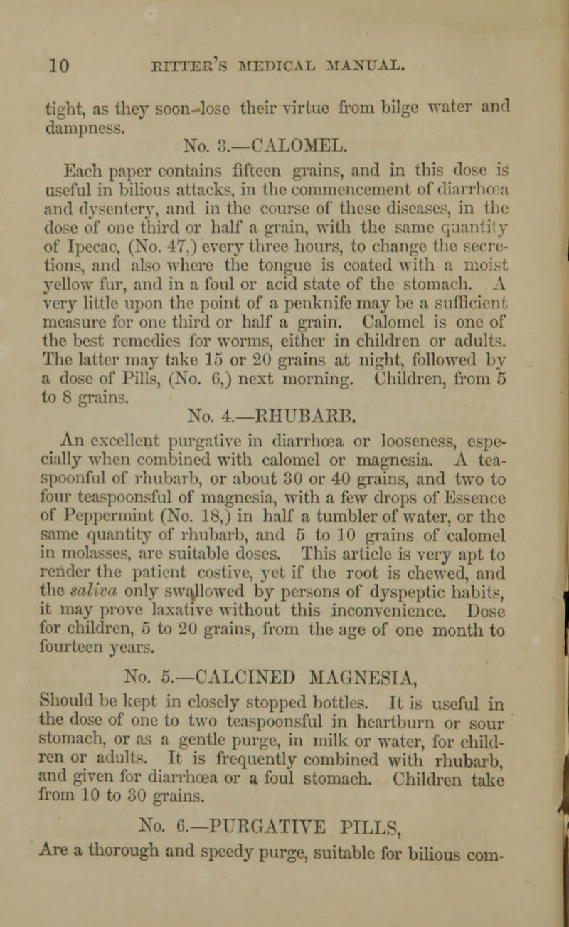 tight, as they soon-lose their virtue from bilge water and dampness. No. 8.—CALOMEL. Each paper contains fifteen grains, and in this dos useful in bilious attacks, in the commencement of diarrhoea and dysentery, and in the course of these diseases, in the dose of one third or half a grain, with the same quantity of Ipecac, (No. 17,) every three hours, to change the secre- tions, and also where the tongue is coated with a a yellow I'm-, and in a foul or acid state of the stomach. A very little upon the point of a penknife may be a suffl measure for one third or half a grain. Calomel is one of the besl remedies for worms, cither in children or adults. The latter may take 15 or 20 grains at night, followed by a dose of Pills, (No. 6,) next morning. Children, from 5 to 8 grains. No. 4.—RHUBARB. An excellent purgative in diarrhoea or looseness, espe- cially when combined with calomel or magnesia. A tea- spoonful of rhubarb, or about 30 or 40 grains, and two to four teaspoonsful of magnesia, with a few drops of Essence of Peppermint (No. 18,) in half a tumbler of water, or the same quantity of rhubarb, and 5 to 10 grains of calomel in molasses, are suitable doses. This article is very apt to render the patient costive, yet if the root is chewed, and the saliva only swallowed by persons of dyspeptic; habits, it may prove laxative without this inconvenience. Dose for children, 5 to 20 grains, from the age of one month to fourteen years. No. 5.—CALCINED MAGNESIA, Should be kept in closely stopped bottles. It is useful in the dose of one to two teaspoonsful in heartburn or sour stomach, or as a gentle purge, in milk or water, for child- ren or adults. It is frequently combined with rhubarb, and given for diarrhoea or a foul stomach. Children take from 10 to 30 grains. No. 0.—PURGATIVE PILLS, Are a thorough and speedy purge, suitable for bilious com-