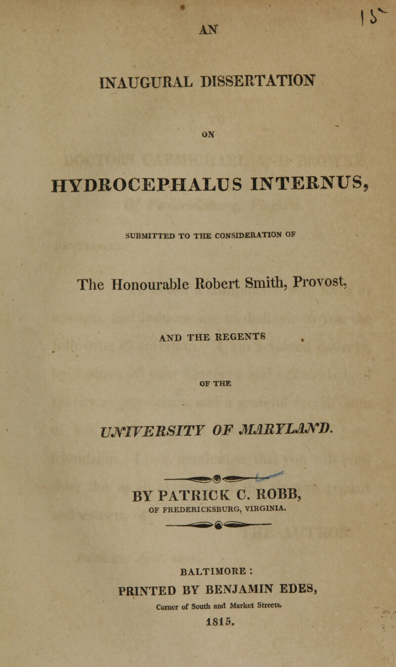• AN INAUGURAL DISSERTATION ON HYDROCEPHALUS INTERNUS, SUBMITTED TO THE CONSIDERATION OF The Honourable Robert Smith, Provost. AND THE REGENTS OF THE UNIVERSITY OF MARYLAND. >&< BY PATRICK C. ROBB, OF FREDERICKSBURG, VIRGINIA. BALTIMORE: PRINTED BY BENJAMIN EDES, Comer of South and Market Streets. 1815.