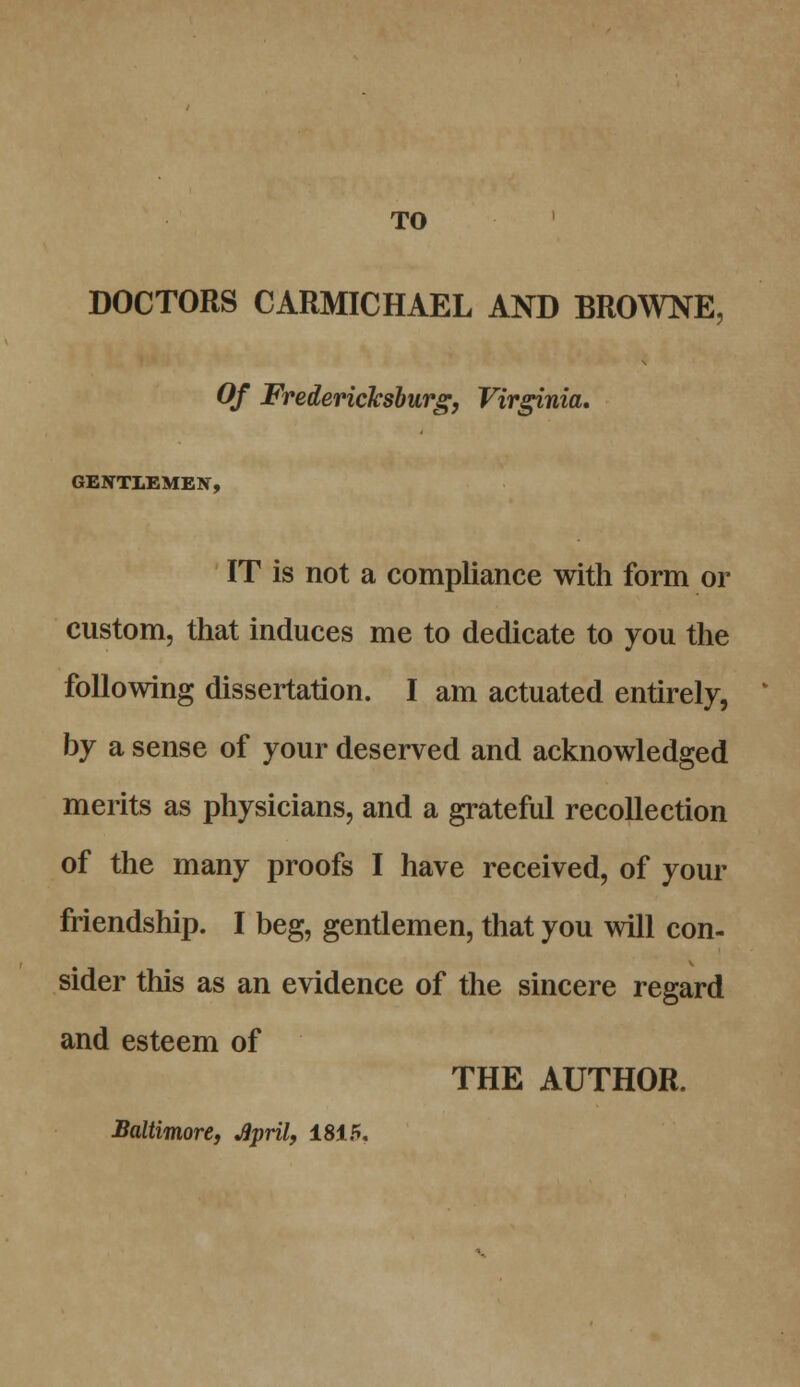 TO DOCTORS CARMICHAEL AND BROWNE, Of Fredericksburg, Virginia, GENTLEMEN, IT is not a compliance with form or custom, that induces me to dedicate to you the following dissertation. I am actuated entirely, by a sense of your deserved and acknowledged merits as physicians, and a grateful recollection of the many proofs I have received, of your friendship. I beg, gentlemen, that you will con- sider this as an evidence of the sincere regard and esteem of THE AUTHOR. Baltimore, April, 1815.