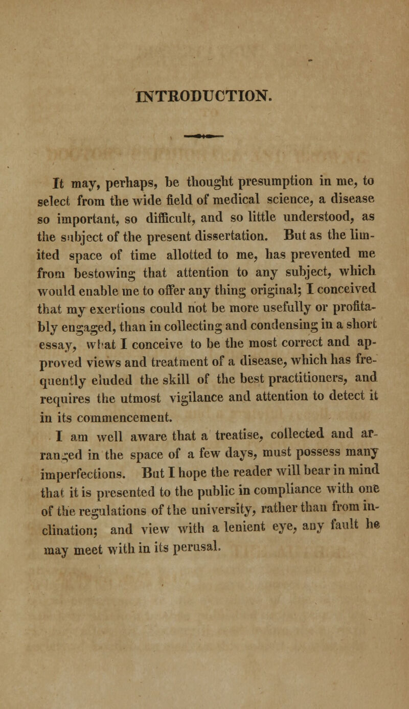 INTRODUCTION. It may, perhaps, be thought presumption in me, to select from the wide field of medical science, a disease so important, so difficult, and so little understood, as the subject of the present dissertation. But as the lim- ited space of time allotted to me, has prevented me from bestowing that attention to any subject, which would enable me to offer any thing original; I conceived that my exertions could not be more usefully or profita- bly engaged, than in collecting and condensing in a short essay, vvfat I conceive to be the most correct and ap- proved views and treatment of a disease, which has fre- quently eluded the skill of the best practitioners, and requires the utmost vigilance and attention to detect it in its commencement. I am well aware that a treatise, collected and ar- ranged in the space of a few days, must possess many imperfections. But I hope the reader will bear in mind that it is presented to the public in compliance with onB of the regulations of the university, rather than from in- clination; and view with a lenient eye, any fault he may meet with in its perusal.