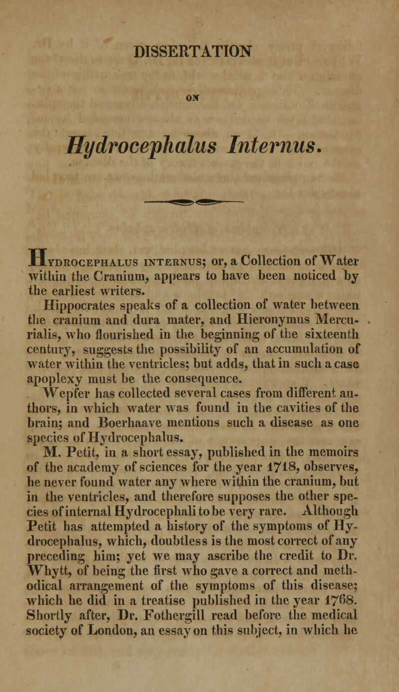DISSERTATION OIC Hydrocephalus Interims, Hydrocephalus internus; or, a Collection of Water within the Cranium, appears to have been noticed by the earliest writers. Hippocrates speaks of a collection of water between the cranium and dura mater, and Hieronymus Mercu- rialis, who flourished in the beginning of the sixteenth century, suggests the possibility of an accumulation of water within the ventricles; but adds, that in such a case apoplexy must be the consequence. Wepfer has collected several cases from different au- thors, in which water was found in the cavities of the brain; and Boerhaave mentions such a disease as one species of Hydrocephalus. M. Petit, in a short essay, published in the memoirs of the academy of sciences for the year 1718, observes, he never found water any where within the cranium, but in the ventricles, and therefore supposes the other spe- cies of internal Hydrocephali to be very rare. Although Petit has attempted a history of the symptoms of Hy- drocephalus, which, doubtless is the most correct of any preceding him; yet we may ascribe the credit to Dr. Whytt, of being the first who gave a correct and meth- odical arrangement of the symptoms of this disease; which he did in a treatise published in the year 17^8. Shortly after, Dr. Fothergill read before the medical society of London, an essay on this subject, in which he