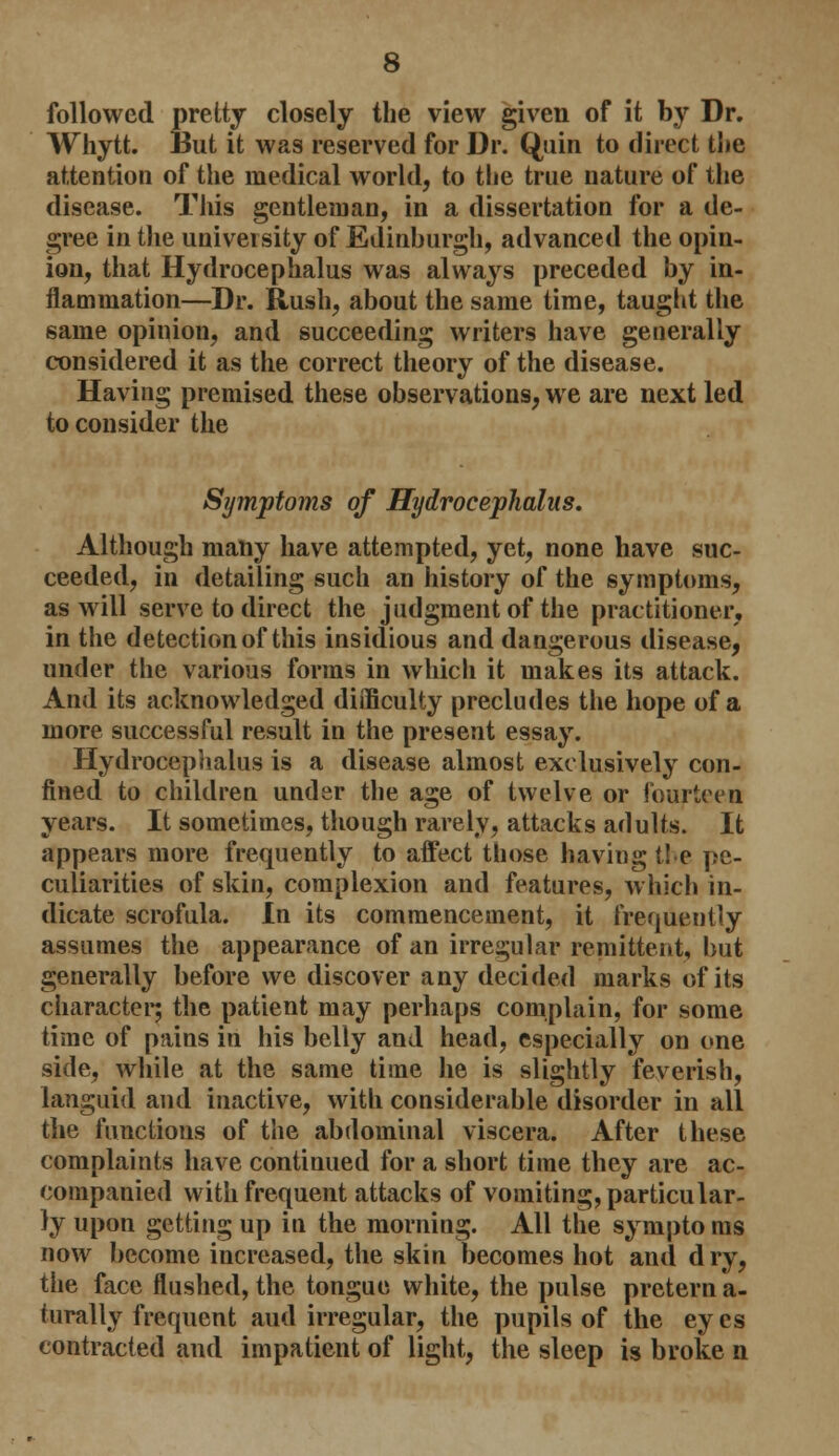 followed pretty closely the view given of it by Dr. Whytt. But it was reserved for Dr. Quin to direct the attention of the medical world, to the true nature of the disease. This gentleman, in a dissertation for a de- gree in the university of Edinburgh, advanced the opin- ion, that Hydrocephalus was always preceded by in- flammation—Dr. Rush, about the same time, taught the same opinion, and succeeding writers have generally considered it as the correct theory of the disease. Having premised these observations, we are next led to consider the Symptoms of Hydrocephalus. Although many have attempted, yet, none have suc- ceeded, in detailing such an history of the symptoms, as will serve to direct the judgment of the practitioner, in the detection of this insidious and dangerous disease, under the various forms in which it makes its attack. And its acknowledged difficulty precludes the hope of a more successful result in the present essay. Hydrocephalus is a disease almost exclusively con- fined to children under the age of twelve or fourteen years. It sometimes, though rarely, attacks adults. It appears more frequently to affect those having t! e pe- culiarities of skin, complexion and features, which in- dicate scrofula. In its commencement, it frequently assumes the appearance of an irregular remittent, but generally before we discover any decided marks of its character; the patient may perhaps complain, for some time of pains in his belly and head, especially on one side, while at the same time lie is slightly feverish, languid and inactive, with considerable disorder in all the functions of the abdominal viscera. After these complaints have continued for a short time they are ac- companied with frequent attacks of vomiting, particular- ly upon getting up in the morning. All the sympto ms now become increased, the skin becomes hot and d ry, the face flushed, the tongue white, the pulse pretern a- turally frequent and irregular, the pupils of the eyes contracted and impatient of light, the sleep is broke n