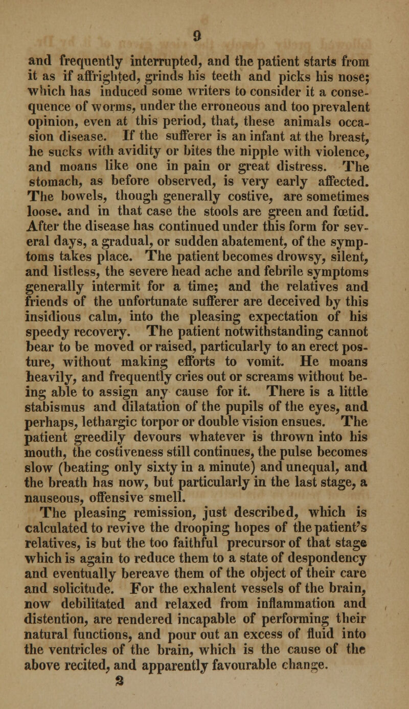 and frequently interrupted, and the patient starts from it as if affrighted, grinds his teeth and picks his nose; which has induced some writers to consider it a conse- quence of worms, under the erroneous and too prevalent opinion, even at this period, that, these animals occa- sion disease. If the sufferer is an infant at the breast, he sucks with avidity or bites the nipple with violence, and moans like one in pain or great distress. The stomach, as before observed, is very early affected. The bowels, though generally costive, are sometimes loose, and in that case the stools are green and foetid. After the disease has continued under this form for sev- eral days, a gradual, or sudden abatement, of the symp- toms takes place. The patient becomes drowsy, silent, and listless, the severe head ache and febrile symptoms generally intermit for a time; and the relatives and friends of the unfortunate sufferer are deceived by this insidious calm, into the pleasing expectation of his speedy recovery. The patient notwithstanding cannot bear to be moved or raised, particularly to an erect pos- ture, without making efforts to vomit. He moans heavily, and frequently cries out or screams without be- ing able to assign any cause for it. There is a little stabisraus and dilatation of the pupils of the eyes, and perhaps, lethargic torpor or double vision ensues. The patient greedily devours whatever is thrown into his mouth, the costiveness still continues, the pulse becomes slow (beating only sixty in a minute) and unequal, and the breath has now, but particularly in the last stage, a nauseous, offensive smell. The pleasing remission, just described, which is calculated to revive the drooping hopes of the patient's relatives, is but the too faithful precursor of that stage which is again to reduce them to a state of despondency and eventually bereave them of the object of their care and solicitude. For the exhalent vessels of the brain, now debilitated and relaxed from inflammation and distention, are rendered incapable of performing their natural functions, and pour out an excess of fluid into the ventricles of the brain, which is the cause of the above recited, and apparently favourable change.