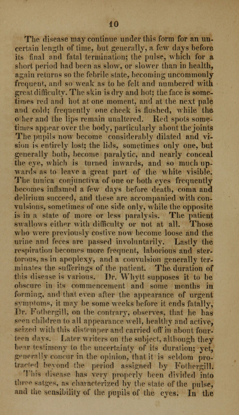 The disease may continue under this form for an un- certain length of time, but generally, a few days before its final and fatal termination; the pulse, which for a short period had been as slow, or slower than in health, again returns so the febrile state, becoming uncommonly frequent, and so weak as to be felt and numbered with great difficulty. The skin is dry and hot; the face is some- times red and hot at one moment, and at the next pale and cold; frequently one cheek is flushed, while the o her and the lips remain unaltered. Red spots some- times appear over the body, particularly about the joints The pupils now become considerably dilated and vi- sion is entirely lost; the lids, sometimes only one, but generally both, become paralytic, and nearly conceal the eye, which is turned inwards, and so much up- wards as to leave a great part of the white visible. The tunica conjunctiva of one or both eyes frequently becomes inflamed a few days before death, coma and delirium succeed, and these are accompanied with con- vulsions, sometimes of one side only, while the opposite is in a state of more or less paralysis. The patient swallows either with difficulty or not at all. Those who were previously costive now become loose and the urine and feces are passed involuntarily. Lastly the respiration becomes more, frequent, laborious and ster- torous, as in apoplexy, and a convulsion generally ter- minates the sufferings of the patient. The duration of this disease is various. Dr. Whytt supposes it to be obscure in its commencement and some months in forming, and that even after the appearance of urgent symptoms, it may be some weeks before it ends fatally, Br. Fothergill, on the contrary, observes, that he has s^en children to all appearance well, healthy and active, seized with this distemper and carried off in about four- teen davs. Later writers on the subject, although they bear testimony to the uncertainty of its duration; yet, generally concur in the opinion, that it is seldom pro- traced beyond the period assigned by Fothergill. This disease has very properly been divided into three salves, as characterized by the state of the pulse, and the sensibility of the pupils of the eyes. In the