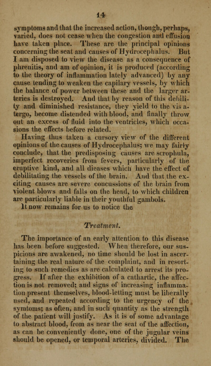 symptoms and that the increased action, though, perhaps, varied, does not cease when the congestion antl effusion have taken place. These are the principal opinions concerning the seat and causes of Hydrocephalus. But I am disposed to view the disease as a consequence of phrenitis, and am of opinion, it is produced (according to the theory of inflammation lately advanced) by any cause tending to weaken the capilary vessels, by which the balance of power between these and the larger ar- teries is destroyed. And that by reason of this debili- ty and diminished resistance, they yield to the vis a- tergo, become distended with blood, and finally throw out an excess of fluid into the ventricles, which occa- sions the effects before related. Having thus taken a cursory view of the different opinions of the causes of Hydrocephalus; we may fairly conclude, that the predisposing causes are scrophula, imperfect recoveries from fevers, particularly of the eruptive kind, and all dieases which have the effect of debilitating the vessels of the brain. And that the ex- citing causes are severe concussions of the brain from violent blows and falls on the head, to which children are particularly liable in their youthful gambols. It now remains for us to notice the Treatment. The importance of an early attention to this disease has been before suggested. When therefore, our sus- picions are awakened, no time should be lost in ascer- taining the real nature of the complaint, and in resort- ing to such remedies as are calculated to arrest its pro- gress. If after the exhibition of a cathartic, the affec- tion is not removed; and signs of increasing inflamma- tion present themselves, blood-letting must be liberally used, and repeated according to the urgency of the symtoms; as often, and in such quantity as the strength of the patient will justify. As it is of some advantage to abstract blood, from as near the seat of the affection, as can be conveniently done, one of the jugular veins should be opened, or temporal arteries, divided. The