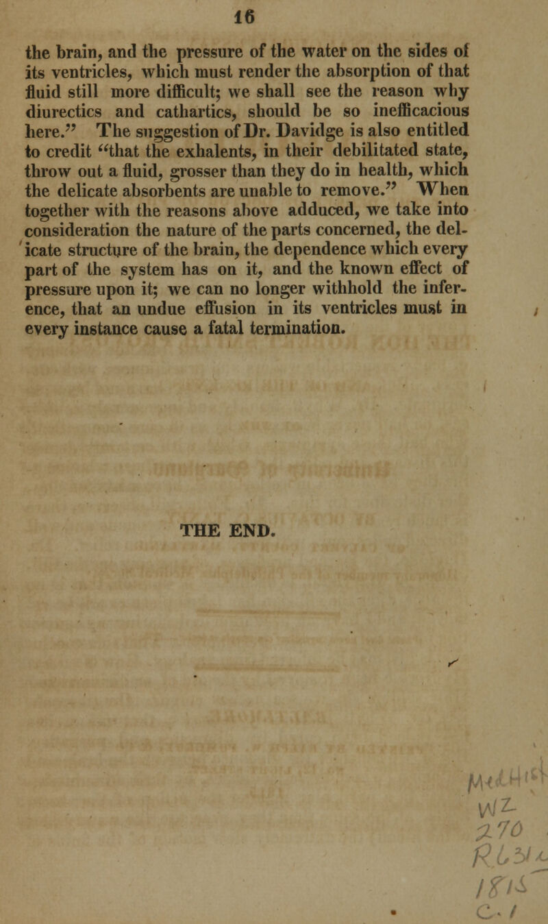 the brain, and the pressure of the water on the sides of its ventricles, which must render the absorption of that fluid still more difficult; we shall see the reason why diurectics and cathartics, should be so inefficacious here. The suggestion of Dr. Davidge is also entitled to credit that the exhalents, in their debilitated state, throw out a fluid, grosser than they do in health, which the delicate absorbents are unable to remove. When together with the reasons above adduced, we take into consideration the nature of the parts concerned, the del- icate structure of the brain, the dependence which every part of the system has on it, and the known effect of pressure upon it; we can no longer withhold the infer- ence, that an undue effusion in its ventricles must in every instance cause a fatal termination. THE END. r' 70