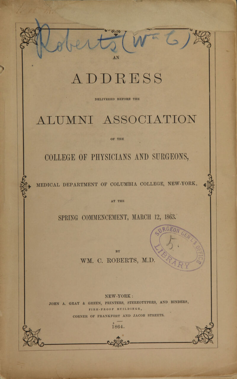 Vj AN ADDEESS DELIVERED BEFORE THE ALUMNI ASSOCIATION COLLEGE OF PHYSICIANS AND SURGEONS, MEDICAL DEPARTMENT OF COLUMBIA COLLEGE, NEW-YORK, 4| SPRING COMMENCEMENT, MARCH 12, 1863. WI. C. ROBERTS, M.D. NEW-YORK : JOHN A. GRAY & GREEN, PRINTERS, STEREOTYPERS, AND BINDERS, FIRE-PROOF BUILDINGS, CORNER OF FRANKFORT AND JACOB STREETS. 1864. ■*3§S*»-