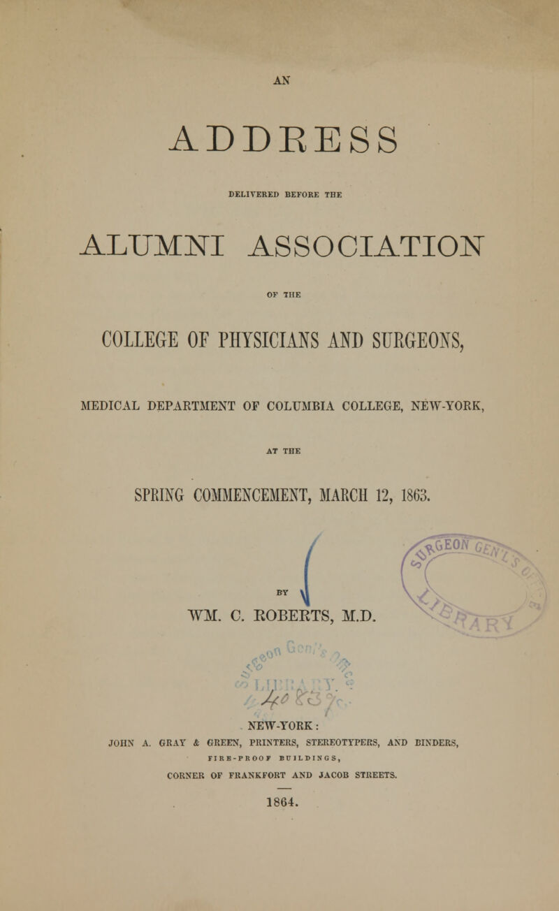 AN ADDEESS DELIVERED BEFORE THE ALUMNI ASSOCIATION COLLEGE OF PHYSICIANS AND SURGEONS, MEDICAL DEPARTMENT OF COLUMBIA COLLEGE, NEW-YORK, SPRING COMMENCEMENT, MARCH 12, 1863. ¥M. C. EOBEKTS, M.D. r NEW-YORK : JOHN A. GRAY & GREEN, PRINTERS, STEREOTYPERS, AND BINDERS, riRB-PKOOf BUILDINGS, CORNER OF FRANKFORT AND JACOB STREETS. 1864.