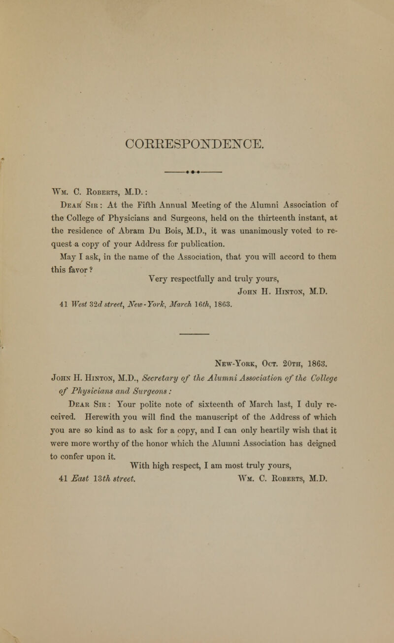 COEEESPONDE^CE. Wm. C. Roberts, M.D.: Dear Sir : At the Fifth Annual Meeting of the Alumni Association of the College of Physicians and Surgeons, held on the thirteenth instant, at the residence of Abram Du Bois, M.D., it was unanimously voted to re- quest a copy of your Address for publication. May I ask, in the name of the Association, that you will accord to them this favor ? Very respectfully and truly yours, John H. Hinton, M.D. 41 West 32dstreet, New-York, March mh, 1863. New-York, Oct. 20th, 1863. John H. Hinton, M.D., Secretary of the Alumni Association of the College of Physicians and Surgeons: Dear Sir : Your polite note of sixteenth of March last, I duly re- ceived. Herewith you will find the manuscript of the Address of which you are so kind as to ask for a copy, and I can only heartily wish that it were more worthy of the honor which the Alumni Association has deigned to confer upon it. With high respect, I am most truly yours, 41 East 13th street. Wm. C. Roberts, M.D.