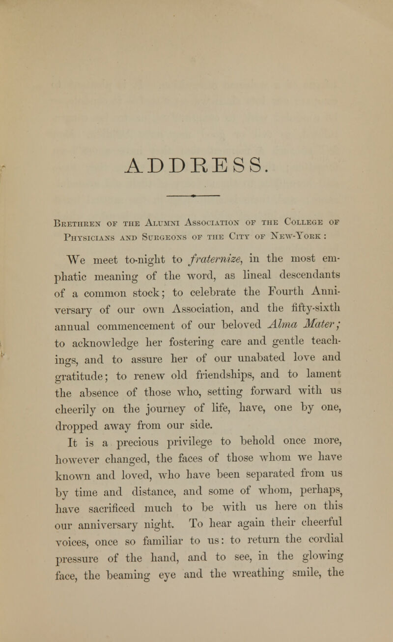 ADDRESS. Brethren of the Alumni Association of the College of Physicians and Surgeons of the City of New-Yobk : We meet to-night to fraternize, in the most em- phatic meaning of the word, as lineal descendants of a common stock; to celebrate the Fourth Anni- versary of our own Association, and the fifty-sixth annual commencement of our beloved Alma Mater; to acknowledge her fostering care and gentle teach- ings, and to assure her of our unabated love and gratitude; to renew old friendships, and to lament the absence of those who, setting forward with us cheerily on the journey of life, have, one by one, dropped away from our side. It is a precious privilege to behold once more, however changed, the faces of those whom we have known and loved, who have been separated from us by time and distance, and some of whom, perhaps, have sacrificed much to be with us here on this our anniversary night. To hear again their cheerful voices, once so familiar to us: to return the cordial pressure of the hand, and to see, in the glowing face, the beaming eye and the Avreathing smile, the