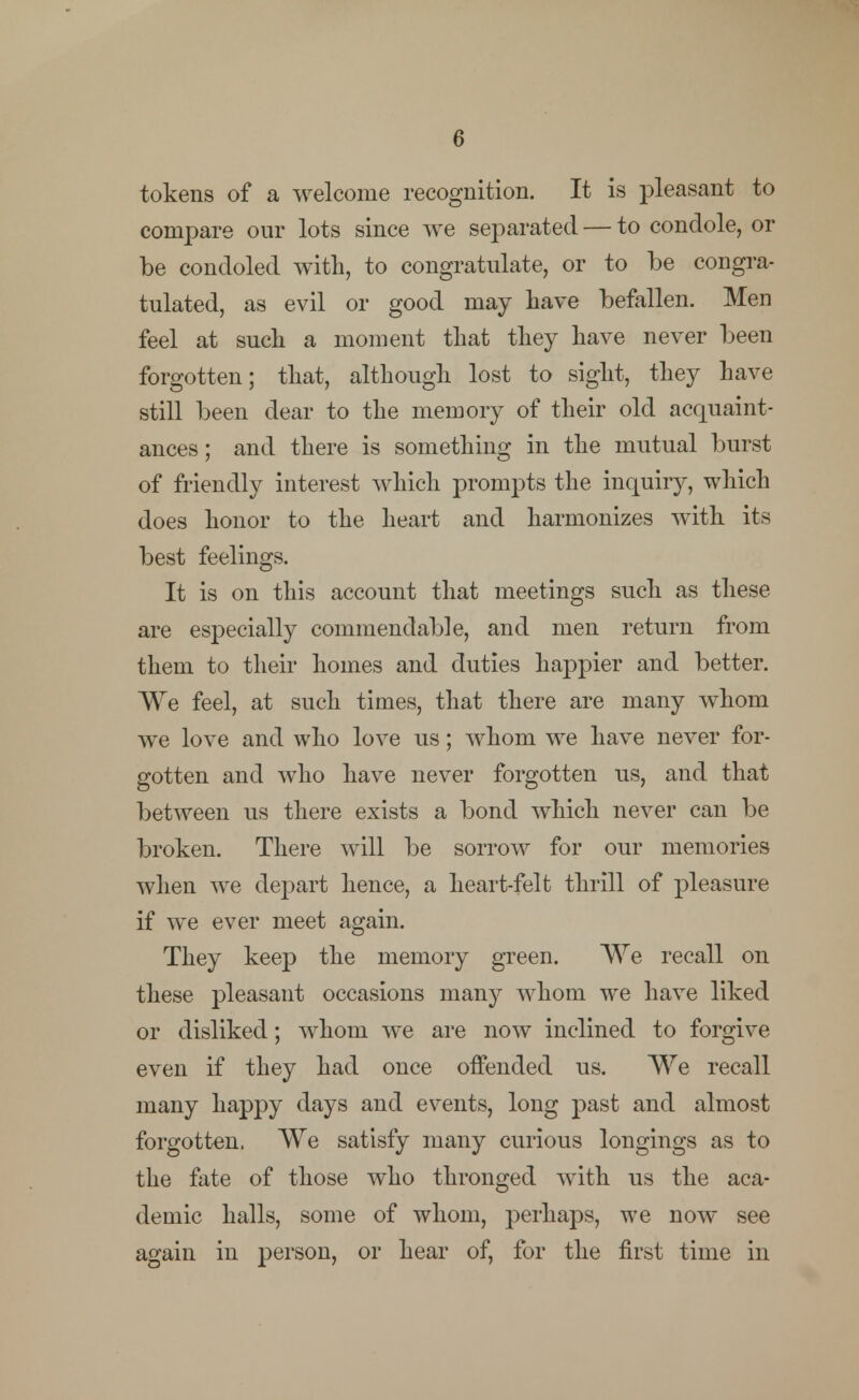 tokens of a welcome recognition. It is pleasant to compare our lots since we separated — to condole, or be condoled with, to congratulate, or to be congra- tulated, as evil or good may have befallen. Men feel at such a moment that they have never been forgotten; that, although lost to sight, they have still been dear to the memory of their old acquaint- ances ; and there is something in the mutual burst of friendly interest which prompts the inquiry, which does honor to the heart and harmonizes with its best feelings. It is on this account that meetings such as these are especially commendable, and men return from them to their homes and duties happier and better. We feel, at such times, that there are many whom we love and who love us; whom we have never for- gotten and who have never forgotten us, and that between us there exists a bond which never can be broken. There will be sorrow for our memories when we depart hence, a heart-felt thrill of pleasure if we ever meet again. They keep the memory green. We recall on these pleasant occasions many whom we have liked or disliked; whom we are now inclined to forgive even if they had once offended us. We recall many happy days and events, long past and almost forgotten. We satisfy many curious longings as to the fate of those who thronged with us the aca- demic halls, some of whom, perhaps, we now see again in person, or hear of, for the first time in
