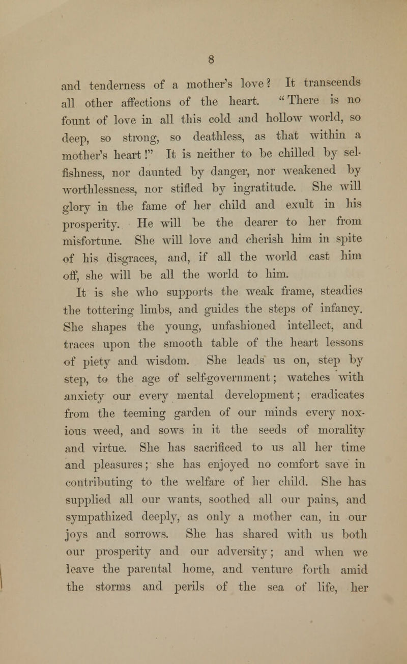 and tenderness of a mother's love? It transcends all other affections of the heart. There is no fount of love in all this cold and hollow world, so deep, so strong, so deathless, as that within a mother's heart! It is neither to be chilled by sel- fishness, nor daunted by danger, nor weakened by worthlessness, nor stifled by ingratitude. She will glory in the fame of her child and exult in his prosperity. He will be the dearer to her from misfortune. She will love and cherish him in spite of his disgraces, and, if all the world cast him off, she will be all the world to him. It is she who supports the weak frame, steadies the tottering limbs, and guides the steps of infancy. She shapes the young, unfashioned intellect, and traces upon the smooth table of the heart lessons of piety and wisdom. She leads us on, step by step, to the age of self-government; watches with anxiety our every mental development; eradicates from the teeming garden of our minds every nox- ious weed, and sows in it the seeds of morality and virtue. She has sacrificed to us all her time and pleasures; she has enjoyed no comfort save in contributing to the welfare of her child. She has supplied all our wants, soothed all our pains, and sympathized deeply, as only a mother can, in our joys and sorrows. She has shared with us both our prosperity and our adversity; and when we leave the parental home, and venture forth amid the stornis and perils of the sea of life, her