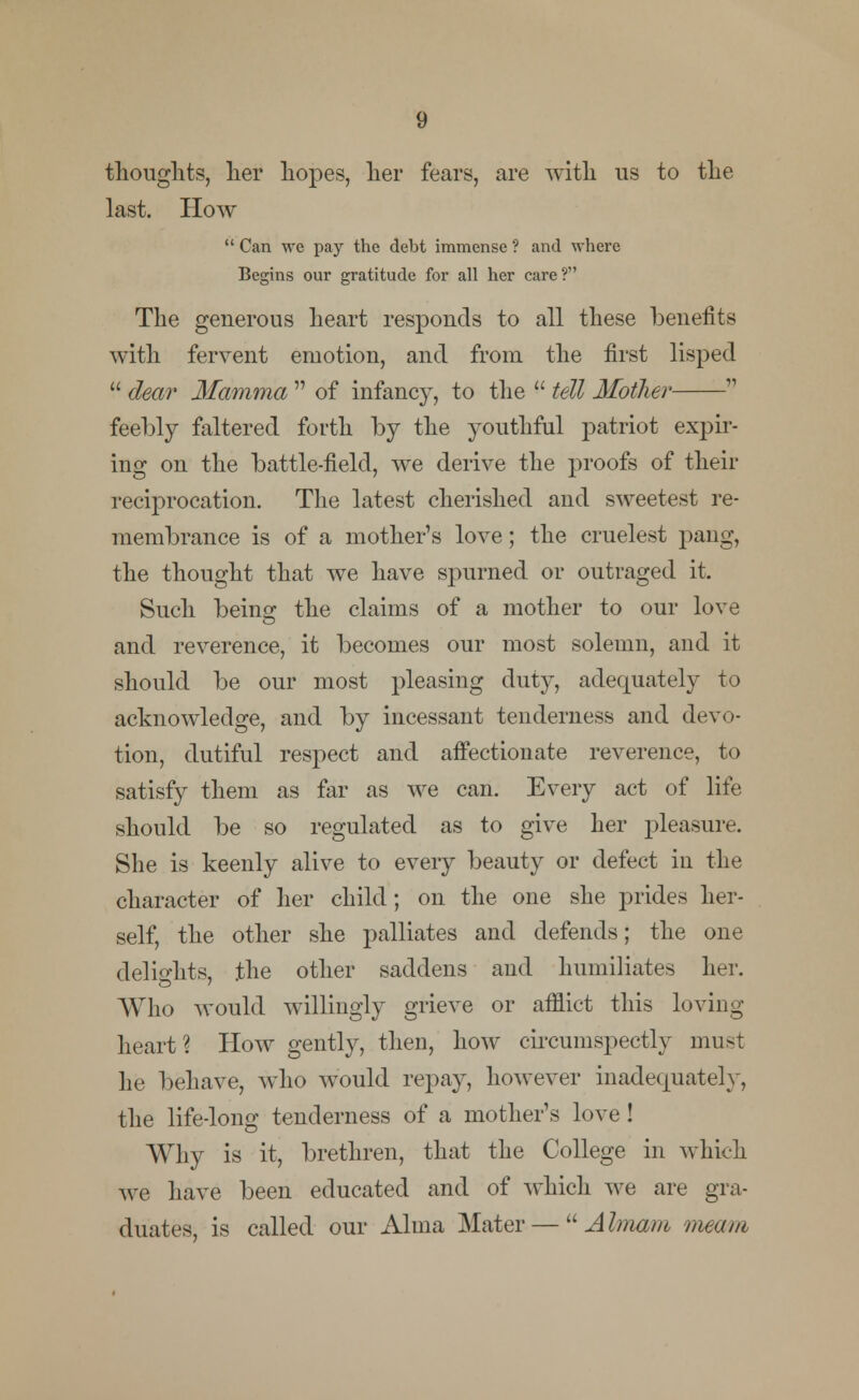 thoughts, her hopes, her fears, are with us to the last. How  Can we pay the debt immense ? and where Begins our gratitude for all her care ? The generous heart responds to all these benefits with fervent emotiou, and from the first lisped  dear Mamma  of infancy, to the  tell Mother  feebly faltered forth by the youthful patriot expir- ing on the battle-field, we derive the proofs of their reciprocation. The latest cherished and sweetest re- membrance is of a mother's love; the crudest pang, the thought that we have spurned or outraged it. Such being the claims of a mother to our love and reverence, it becomes our most solemn, and it should be our most pleasing duty, adequately to acknowledge, and by incessant tenderness and devo- tion, dutiful respect and affectionate reverence, to satisfy them as far as we can. Every act of life should be so regulated as to give her pleasure. She is keenly alive to every beauty or defect in the character of her child; on the one she prides her- self, the other she palliates and defends; the one delights, the other saddens and humiliates her. Who would willingly grieve or afflict this loving- heart? How gently, then, how circumspectly must he behave, who would repay, however inadequately, the life-long tenderness of a mother's love! Why is it, brethren, that the College in which we have been educated and of which we are gra- duates, is called our Alma Mater —  Ahnam meam