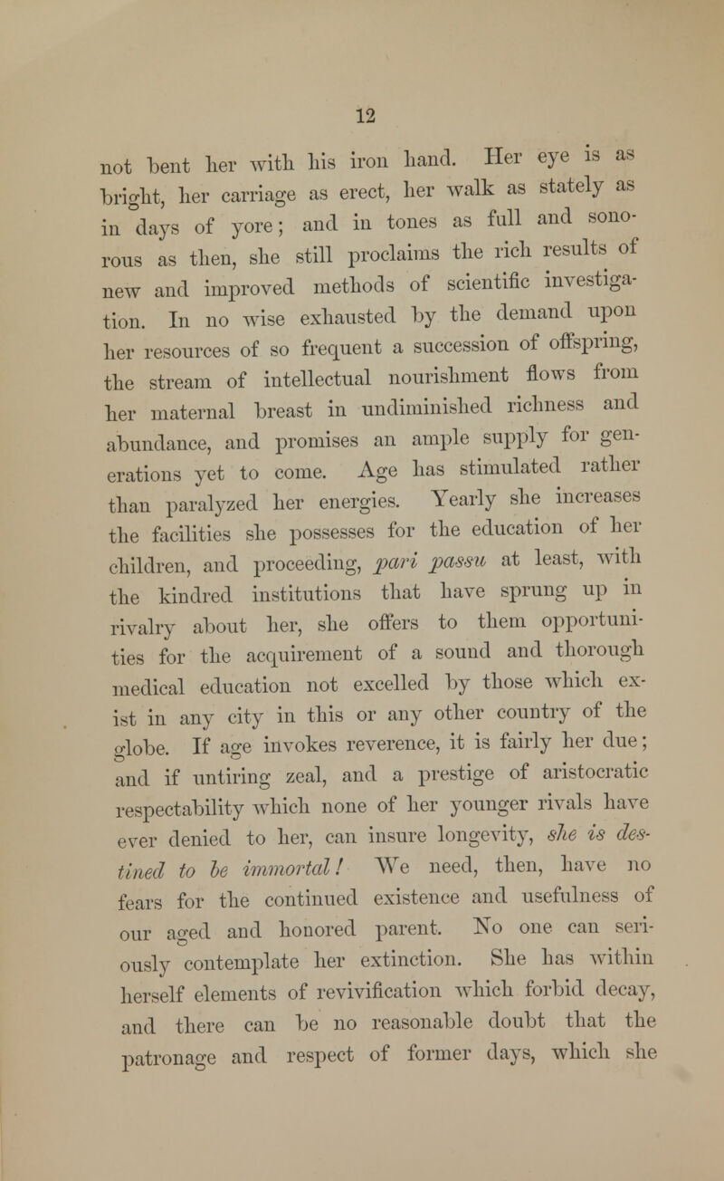 not bent her with his iron hand. Her eye is as bright, her carriage as erect, her walk as stately as in days of yore; and in tones as full and sono- rous as then, she still proclaims the rich results of new and improved methods of scientific investiga- tion. In no wise exhausted by the demand upon her resources of so frequent a succession of offspring, the stream of intellectual nourishment flows from her maternal breast in undiminished richness and abundance, and promises an ample supply for gen- erations yet to come. Age has stimulated rather than paralyzed her energies. Yearly she increases the facilities she possesses for the education of her children, and proceeding, pari passu at least, with the kindred institutions that have sprung up in rivalry about her, she offers to them opportuni- ties for the acquirement of a sound and thorough medical education not excelled by those which ex- ist in any city in this or any other country of the o-lobe. If age invokes reverence, it is fairly her due; and if untiring zeal, and a prestige of aristocratic respectability which none of her younger rivals have ever denied to her, can insure longevity, she is des- tined to be immortal! We need, then, have no fears for the continued existence and usefulness of our aged and honored parent, No one can seri- ously contemplate her extinction. She has within herself elements of revivification which forbid decay, and there can be no reasonable doubt that the patronage and respect of former days, which she
