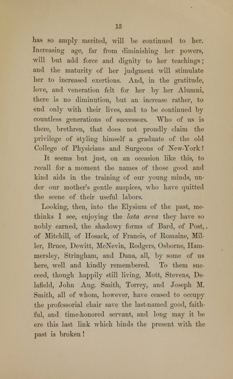 has so amply merited, will be continued to her. Increasing age, far from diminishing her powers, will but add force and dignity to her teachings; and the maturity of her judgment will stimulate her to increased exertions. And, in the gratitude, love, and veneration felt for her by her Alumni, there is no diminution, but an increase rather, to end only with their lives, and to be continued by countless generations of successors. Who of us is there, brethren, that does not proudly claim the privilege of styling himself a graduate of the old College of Physicians and Surgeons of New-York? It seems but just, on an occasion like this, to recall for a moment the names of those good and kind aids in the training of our young minds, un- der our mother's gentle auspices, who have quitted the scene of their useful labors. Looking, then, into the Elysium of the past, me- thinks I see, enjoying the loeta arva they have so nobly earned, the shadowy forms of Bard, of Post,. of Mitchill, of Hosack, of Francis, of Romaine, Mil ler, Bruce, Dewitt, McNevin, Rodgers, Osborne, Ham mersley, Stringham, and Dana, all, by some of us here, well and kindly remembered. To them suc- ceed, though happily still living, Mott, Stevens, De laiield, John Aug. Smith, Torrey, and Joseph M Smith, all of whom, however, have ceased to occupy the professorial chair save the last-named good, faith- ful, and time-honored servant, and long may it be ere this last link which binds the present with the past is broken!