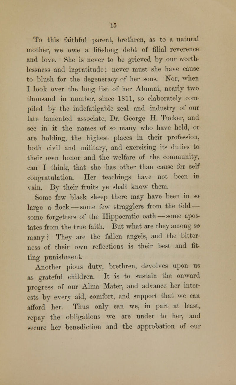 To this faithful parent, brethren, as to a natural mother, we owe a life-long debt of filial reverence and love. She is never to be grieved by our worth- lessness and ingratitude; never must she have cause to blush for the degeneracy of her sons. Nor, when I look over the long list of her Alumni, nearly two thousand in number, since 1811, so elaborately com- piled by the indefatigable zeal and industry of our late lamented associate, Dr. George H. Tucker, and see in it the names of so many who have held, or are holding, the highest places in their profession, both civil and military, and exercising its duties to their own honor and the welfare of the community, can I think, that she has other than cause for self congratulation. Her teachings have not been in vain. By their fruits ye shall know them. Some few black sheep there may have been in so large a flock — some few stragglers from the fold — some forgetters of the Hippocratic oath — some apos- tates from the true faith. But what are they among so many? They are the fallen angels, and the bitter- ness of their own reflections is their best and fit- ting punishment. Another pious duty, brethren, devolves upon us as grateful children. It is to sustain the onward progress of our Alma Mater, and advance her inter- ests by every aid, eomfort, and support that we can afford her. Thus only ean we, in part at least, repay the obligations we are under to her, and secure her benediction and the approbation of our
