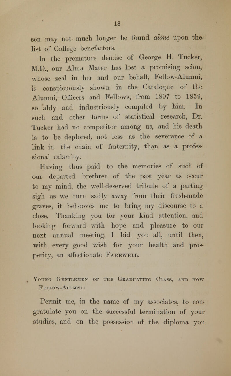 sen may not much longer be found alone upon the list of College benefactors. In the premature demise of George H. Tucker, M.D., our Alma Mater has lost a promising scion, whose zeal in her and our behalf, Fellow-Alumni, is conspicuously shown in the Catalogue of the Alumni, Officers and Fellows, from 1807 to 1859, so ably and industriously compiled by him. In such and other forms of statistical research, Dr. Tucker had no competitor among us, and his death is to be deplored, not less as the severance of a link in the chain of fraternity, than as a profes- sional calamity. Having thus paid to the memories of such of our departed brethren of the past year as occur to my mind, the well-deserved tribute of a parting sigh as we turn sadly away from their fresh-made graves, it behooves me to bring my discourse to a close. Thanking you for your kind attention, and looking forward with hope and pleasure to our next annual meeting, I bid you all, until then, with every good wish for your health and pros- perity, an affectionate Farewell. Young Gentlemen of the Graduating Class, and now Fellow-Alumni : Permit me, in the name of my associates, to con- gratulate you on the successful termination of your studies, and on the possession of the diploma you