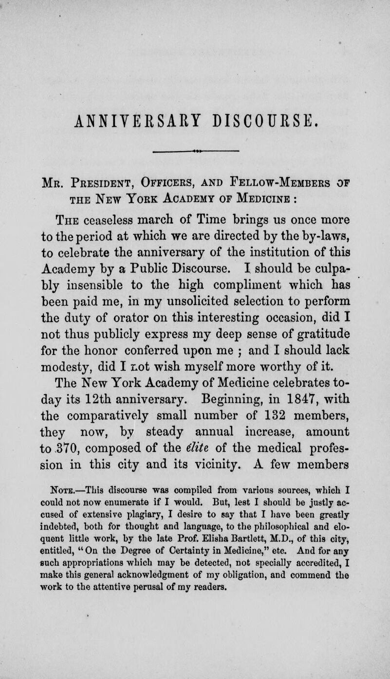 ANNIVERSARY DISCOURSE. Mr. President, Officers, and Fellow-Members of the New York Academy of Medicine : The ceaseless march of Time brings us once more to the period at which we are directed by the by-laws, to celebrate the anniversary of the institution of this Academy by a Public Discourse. I should be culpa- bly insensible to the high compliment which has been paid me, in my unsolicited selection to perform the duty of orator on this interesting occasion, did I not thus publicly express my deep sense of gratitude for the honor conferred upon me ; and I should lack modesty, did I not wish myself more worthy of it. The New York Academy of Medicine celebrates to- day its 12th anniversary. Beginning, in 1847, with the comparatively small number of 132 members, they now, by steady annual increase, amount to -370, composed of the elite of the medical profes- sion in this city and its vicinity. A few members Note.—This discourse was compiled from various sources, which I could not now enumerate if I would. But, lest I should be justly ac- cused of extensive plagiary, I desire to say that I have been greatly indebted, both for thought and language, to the philosophical and elo- quent little work, by the late Prof. Elisha Bartlett, M.D., of this city, entitled,  On the Degree of Certainty in Medicine, etc. And for any such appropriations which may be detected, not specially accredited, I make this general acknowledgment of my obligation, and commend the work to the attentive perusal of my readers.