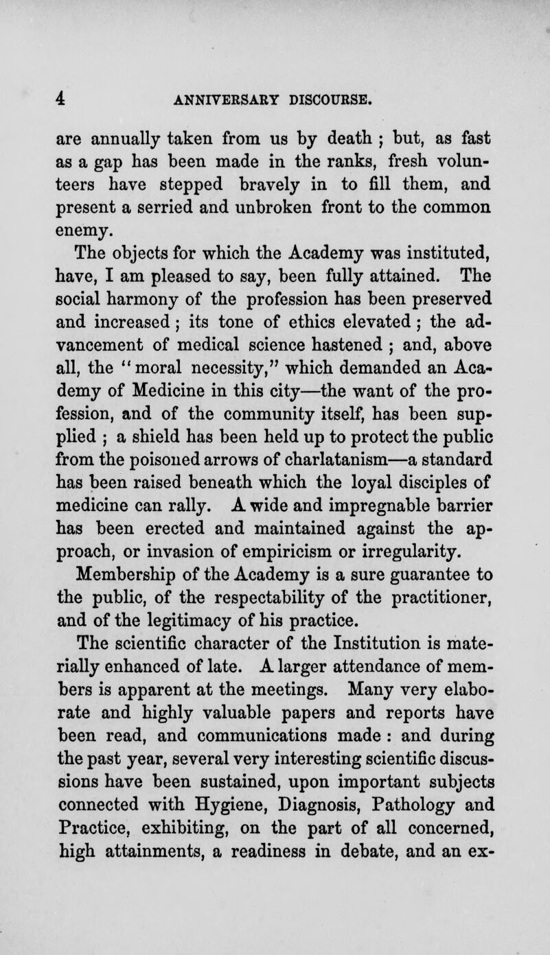 are annually taken from us by death ; but, as fast as a gap has been made in the ranks, fresh volun- teers have stepped bravely in to fill them, and present a serried and unbroken front to the common enemy. The objects for which the Academy was instituted, have, I am pleased to say, been fully attained. The social harmony of the profession has been preserved and increased; its tone of ethics elevated ; the ad- vancement of medical science hastened ; and, above all, the moral necessity, which demanded an Aca- demy of Medicine in this city—the want of the pro- fession, and of the community itself, has been sup- plied ; a shield has been held up to protect the public from the poisoned arrows of charlatanism—a standard has been raised beneath which the loyal disciples of medicine can rally. A wide and impregnable barrier has been erected and maintained against the ap- proach, or invasion of empiricism or irregularity. Membership of the Academy is a sure guarantee to the public, of the respectability of the practitioner, and of the legitimacy of his practice. The scientific character of the Institution is mate- rially enhanced of late. A larger attendance of mem- bers is apparent at the meetings. Many very elabo- rate and highly valuable papers and reports have been read, and communications made : and during the past year, several very interesting scientific discus- sions have been sustained, upon important subjects connected with Hygiene, Diagnosis, Pathology and Practice, exhibiting, on the part of all concerned, high attainments, a readiness in debate, and an ex-