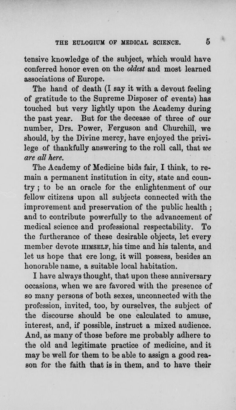 tensive knowledge of the subject, which would have conferred honor even on the oldest and most learned associations of Europe. The hand of death (I say it with a devout feeling of gratitude to the Supreme Disposer of events) has touched but very lightly upon the Academy during the past year. But for the decease of three of our number, Drs. Power, Ferguson and Churchill, we should, by the Divine mercy, have enjoyed the privi- lege of thankfully answering to the roll call, that we are all here. The Academy of Medicine bids fair, I think, to re- main a permanent institution in city, state and coun- try ; to be an oracle for the enlightenment of our fellow citizens upon all subjects connected with the improvement and preservation of the public health ; and to contribute powerfully to the advancement of medical science and professional respectability. To the furtherance of these desirable objects, let every member devote himself, his time and his talents, and let us hope that ere long, it will possess, besides an honorable name, a suitable local habitation. I have always thought, that upon these anniversary occasions, when we are favored with the presence of so many persons of both sexes, unconnected with the profession, invited, too, by ourselves, the subject of the discourse should be one calculated to amuse, interest, and, if possible, instruct a mixed audience. And, as many of those before me probably adhere to the old and legitimate practice of medicine, and it may be well for them to be able to assign a good rea- son for the faith that is in them, and to have their