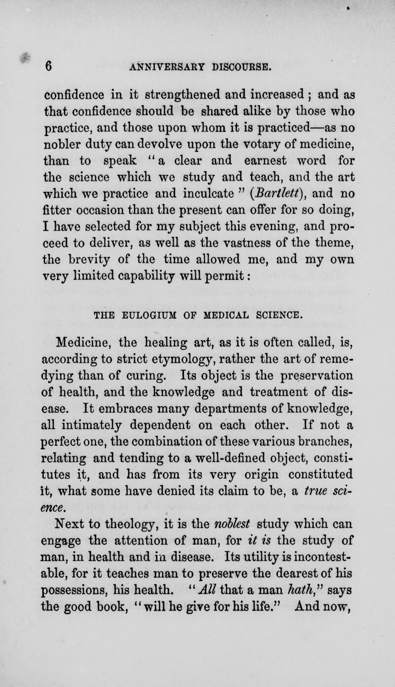 6 ANNIVERSARY DISCOURSE. confidence in it strengthened and increased ; and as that confidence should be shared alike by those who practice, and those upon whom it is practiced—as no nobler duty can devolve upon the votary of medicine, than to speak  a clear and earnest word for the science which we study and teach, and the art which we practice and inculcate  (Barilett), and no fitter occasion than the present can offer for so doing, I have selected for my subject this evening, and pro- ceed to deliver, as well as the vastness of the theme, the brevity of the time allowed me, and my own very limited capability will permit: THE EULOGIUM OP MEDICAL SCIENCE. Medicine, the healing art, as it is often called, is, according to strict etymology, rather the art of reme- dying than of curing. Its object is the preservation of health, and the knowledge and treatment of dis- ease. It embraces many departments of knowledge, all intimately dependent on each other. If not a perfect one, the combination of these various branches, relating and tending to a well-defined object, consti- tutes it, and has from its very origin constituted it, what some have denied its claim to be, a true sci- ence. Next to theology, it is the noblest study which can engage the attention of man, for it is the study of man, in health and in disease. Its utility is incontest- able, for it teaches man to preserve the dearest of his possessions, his health. All that a man hath says the good book, will he give for his life. And now,