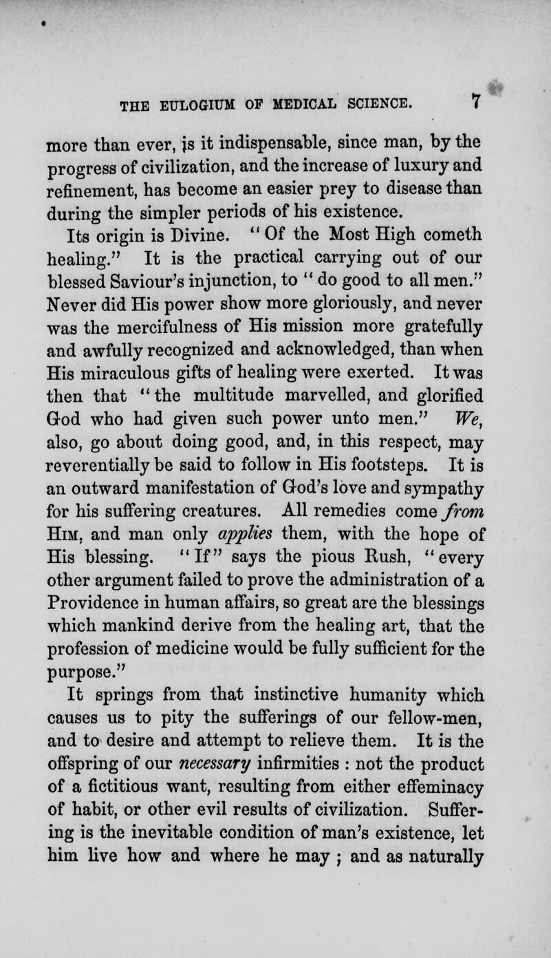 more than ever, is it indispensable, since man, by the progress of civilization, and the increase of luxury and refinement, has become an easier prey to disease than during the simpler periods of his existence. Its origin is Divine. Of the Most High cometh healing. It is the practical carrying out of our blessed Saviour's injunction, to do good to all men. Never did His power show more gloriously, and never was the mercifulness of His mission more gratefully and awfully recognized and acknowledged, than when His miraculous gifts of healing were exerted. It was then that the multitude marvelled, and glorified God who had given such power unto men. We, also, go about doing good, and, in this respect, may reverentially be said to follow in His footsteps. It is an outward manifestation of God's love and sympathy for his suffering creatures. All remedies come from Him, and man only applies them, with the hope of His blessing. If says the pious Rush, every other argument failed to prove the administration of a Providence in human affairs, so great are the blessings which mankind derive from the healing art, that the profession of medicine would be fully sufficient for the purpose. It springs from that instinctive humanity which causes us to pity the sufferings of our fellow-men, and to desire and attempt to relieve them. It is the offspring of our necessary infirmities : not the product of a fictitious want, resulting from either effeminacy of habit, or other evil results of civilization. Suffer- ing is the inevitable condition of man's existence, let him live how and where he may ; and as naturally