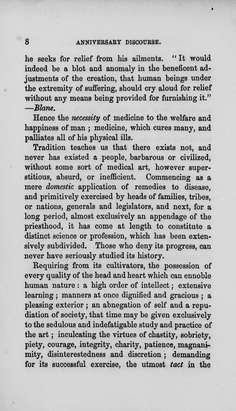 he seeks for relief from his ailments. It would indeed be a blot and anomaly in the beneficent ad- justments of the creation, that human beings under the extremity of suffering, should cry aloud for relief without any means being provided for furnishing it. —Blane. Hence the necessity of medicine to the welfare and happiness of man ; medicine, which cures many, and palliates all of his physical ills. Tradition teaches us that there exists not, and never has existed a people, barbarous or civilized, without some sort of medical art, however super- stitious, absurd, or inefficient. Commencing as a mere domestic application of remedies to disease, and primitively exercised by heads of families, tribes, or nations, generals and legislators, and next, for a long period, almost exclusively an appendage of the priesthood, it has come at length to constitute a distinct science or profession, which has been exten- sively subdivided. Those who deny its progress, can never have seriously studied its history. Requiring from its cultivators, the possession of every quality of the head and heart which can ennoble human nature : a high order of intellect; extensive learning ; manners at once dignified and gracious ; a pleasing exterior ; an abnegation of self and a repu- diation of society, that time may be given exclusively to the sedulous and indefatigable study and practice of the art; inculcating the virtues of chastity, sobriety, piety, courage, integrity, charity, patience, magnani- mity, disinterestedness and discretion ; demanding for its successful exercise, the utmost tact in the