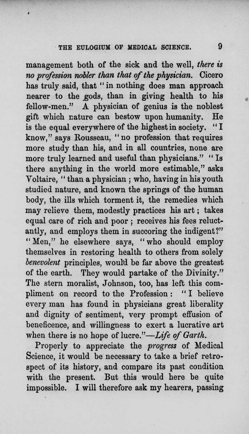 management both of the sick and the well, there is no profession nobler than that of the physician. Cicero has truly said, that in nothing does man approach nearer to the .gods, than in giving health to his fellow-men. A physician of genius is the noblest gift which nature can bestow upon humanity. He is the equal everywhere of the highest in society. I know, says Rousseau, no profession that requires more study than his, and in all countries, none are more truly learned and useful than physicians. Is there anything in the world more estimable, asks Voltaire, than a physician ; who, having in his youth studied nature, and known the springs of the human body, the ills which torment it, the remedies which may relieve them, modestly practices his art; takes equal care of rich and poor ; receives his fees reluct- antly, and employs them in succoring the indigent? Men, he elsewhere says, who should employ themselves in restoring health to others from solely benevolent principles, woul'd be far above the greatest of the earth. They would partake of the Divinity. The stern moralist, Johnson, too, has left this com- pliment on record to the Profession : I believe every man has found in physicians great liberality and dignity of sentiment, very prompt effusion of beneficence, and willingness to exert a lucrative art when there is no hope of lucre.—Life of Garth. Properly to appreciate the progress of Medical Science, it would be necessary to take a brief retro- spect of its history, and compare its past condition with the present. But this would here be quite impossible. I will therefore ask my hearers, passing