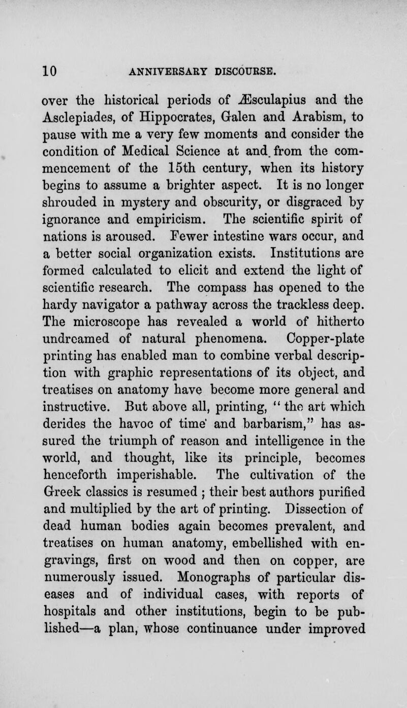 over the historical periods of iEsculapius and the Asclepiades, of Hippocrates, Galen and Arabism, to pause with me a very few moments and consider the condition of Medical Science at and. from the com- mencement of the 15th century, when its history begins to assume a brighter aspect. It is no longer shrouded in mystery and obscurity, or disgraced by ignorance and empiricism. The scientific spirit of nations is aroused. Fewer intestine wars occur, and a better social organization exists. Institutions are formed calculated to elicit and extend the light of scientific research. The compass has opened to the hardy navigator a pathway across the trackless deep. The microscope has revealed a world of hitherto undreamed of natural phenomena. Copper-plate printing has enabled man to combine verbal descrip- tion with graphic representations of its object, and treatises on anatomy have become more general and instructive. But above all, printing,  the art which derides the havoc of time' and barbarism, has as- sured the triumph of reason and intelligence in the world, and thought, like its principle, becomes henceforth imperishable. The cultivation of the Greek classics is resumed ; their best authors purified and multiplied by the art of printing. Dissection of dead human bodies again becomes prevalent, and treatises on human anatomy, embellished with en- gravings, first on wood and then on copper, are numerously issued. Monographs of particular dis- eases and of individual cases, with reports of hospitals and other institutions, begin to be pub- lished—a plan, whose continuance under improved