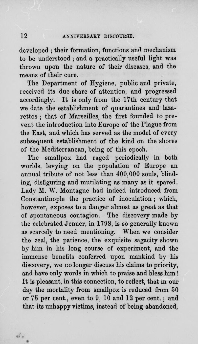 developed ; their formation, functions and mechanism to be understood ; and a practically useful light was thrown upon the nature of their diseases, and the means of their cure. The Department of Hygiene, public and private, received its due share of attention, and progressed accordingly. It is only from the 17th century that we date the establishment of quarantines and laza- rettos ; that of Marseilles, the first founded to pre- vent the introduction into Europe of the Plague from the East, and which has served as the model of every subsequent establishment of the kind on the shores of the Mediterranean, being of this epoch. The smallpox had raged periodically in both worlds, levying on the population of Europe an annual tribute of not less than 400,000 souls, blind- ing, disfiguring and mutilating as many as it spared. Lady M. W. Montague had indeed introduced from Constantinople the practice of inoculation ; which, however, exposes to a danger almost as great as that of spontaneous contagion. The discovery made by the celebrated Jenner, in 1798, is so generally known as scarcely to need mentioning. When we consider the zeal, the patience, the exquisite sagacity shown by him in his long course of experiment, and the immense benefits conferred upon mankind by his discovery, we no longer discuss his claims to priority, and have only words in which to praise and bless him ! It is pleasant, in this connection, to reflect, that in our day the mortality from smallpox is reduced from 50 or 75 per cent., even to 9, 10 and 12 per cent.; and that its unhappy victims, instead of being abandoned,