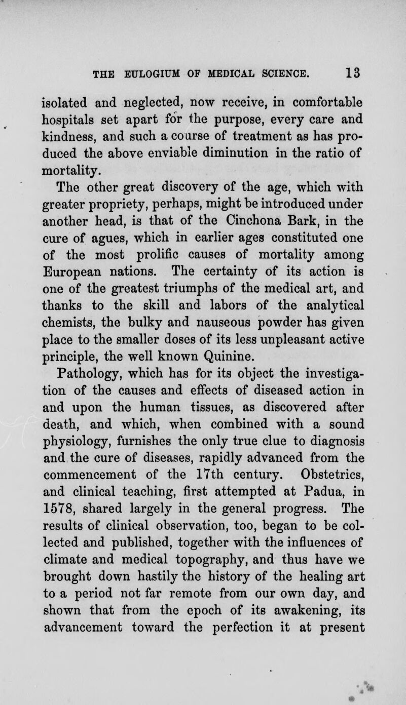 isolated and neglected, now receive, in comfortable hospitals set apart for the purpose, every care and kindness, and such a coarse of treatment as has pro- duced the above enviable diminution in the ratio of mortality. The other great discovery of the age, which with greater propriety, perhaps, might be introduced under another head, is that of the Cinchona Bark, in the cure of agues, which in earlier ages constituted one of the most prolific causes of mortality among European nations. The certainty of its action is one of the greatest triumphs of the medical art, and thanks to the skill and labors of the analytical chemists, the bulky and nauseous powder has given place to the smaller doses of its less unpleasant active principle, the well known Quinine. Pathology, which has for its object the investiga- tion of the causes and effects of diseased action in and upon the human tissues, as discovered after death, and which, when combined with a sound physiology, furnishes the only true clue to diagnosis and the cure of diseases, rapidly advanced from the commencement of the 17th century. Obstetrics, and clinical teaching, first attempted at Padua, in 1578, shared largely in the general progress. The results of clinical observation, too, began to be col- lected and published, together with the influences of climate and medical topography, and thus have we brought down hastily the history of the healing art to a period not far remote from our own day, and shown that from the epoch of its awakening, its advancement toward the perfection it at present
