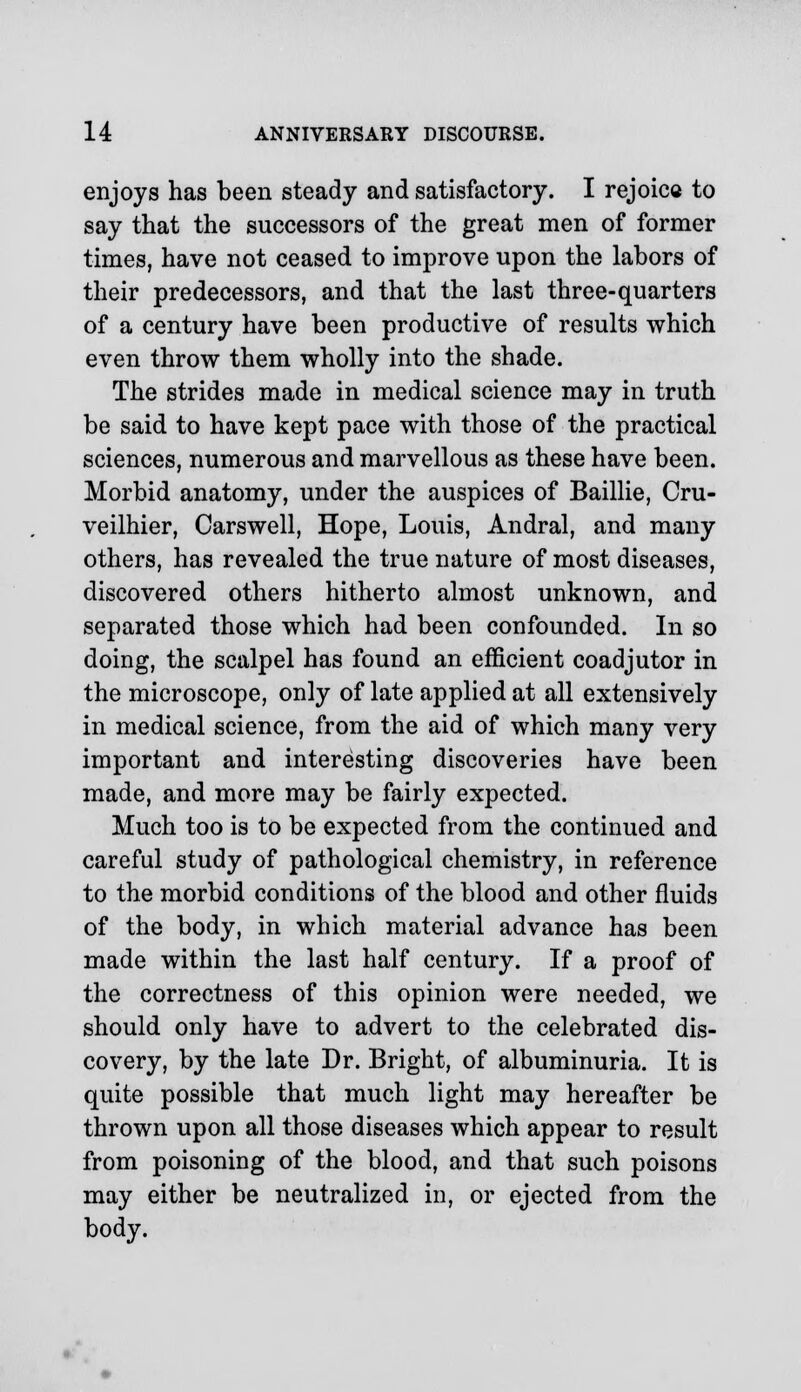 enjoys has been steady and satisfactory. I rejoice to say that the successors of the great men of former times, have not ceased to improve upon the labors of their predecessors, and that the last three-quarters of a century have been productive of results which even throw them wholly into the shade. The strides made in medical science may in truth be said to have kept pace with those of the practical sciences, numerous and marvellous as these have been. Morbid anatomy, under the auspices of Baillie, Cru- veilhier, Carswell, Hope, Louis, Andral, and many others, has revealed the true nature of most diseases, discovered others hitherto almost unknown, and separated those which had been confounded. In so doing, the scalpel has found an efficient coadjutor in the microscope, only of late applied at all extensively in medical science, from the aid of which many very important and interesting discoveries have been made, and more may be fairly expected. Much too is to be expected from the continued and careful study of pathological chemistry, in reference to the morbid conditions of the blood and other fluids of the body, in which material advance has been made within the last half century. If a proof of the correctness of this opinion were needed, we should only have to advert to the celebrated dis- covery, by the late Dr. Bright, of albuminuria. It is quite possible that much light may hereafter be thrown upon all those diseases which appear to result from poisoning of the blood, and that such poisons may either be neutralized in, or ejected from the body.
