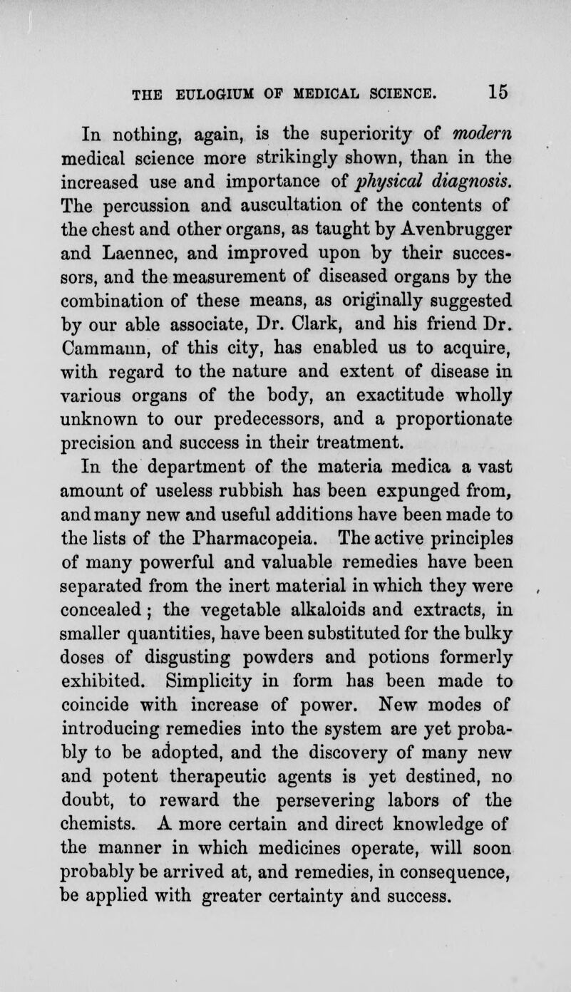 In nothing, again, is the superiority of modern medical science more strikingly shown, than in the increased use and importance of physical diagnosis. The percussion and auscultation of the contents of the chest and other organs, as taught by Avenbrugger and Laennec, and improved upon by their succes- sors, and the measurement of diseased organs by the combination of these means, as originally suggested by our able associate, Dr. Clark, and his friend Dr. Cammaun, of this city, has enabled us to acquire, with regard to the nature and extent of disease in various organs of the body, an exactitude wholly unknown to our predecessors, and a proportionate precision and success in their treatment. In the department of the materia medica a vast amount of useless rubbish has been expunged from, and many new and useful additions have been made to the lists of the Pharmacopeia. The active principles of many powerful and valuable remedies have been separated from the inert material in which they were concealed; the vegetable alkaloids and extracts, in smaller quantities, have been substituted for the bulky doses of disgusting powders and potions formerly exhibited. Simplicity in form has been made to coincide with increase of power. New modes of introducing remedies into the system are yet proba- bly to be adopted, and the discovery of many new and potent therapeutic agents is yet destined, no doubt, to reward the persevering labors of the chemists. A more certain and direct knowledge of the manner in which medicines operate, will soon probably be arrived at, and remedies, in consequence, be applied with greater certainty and success.