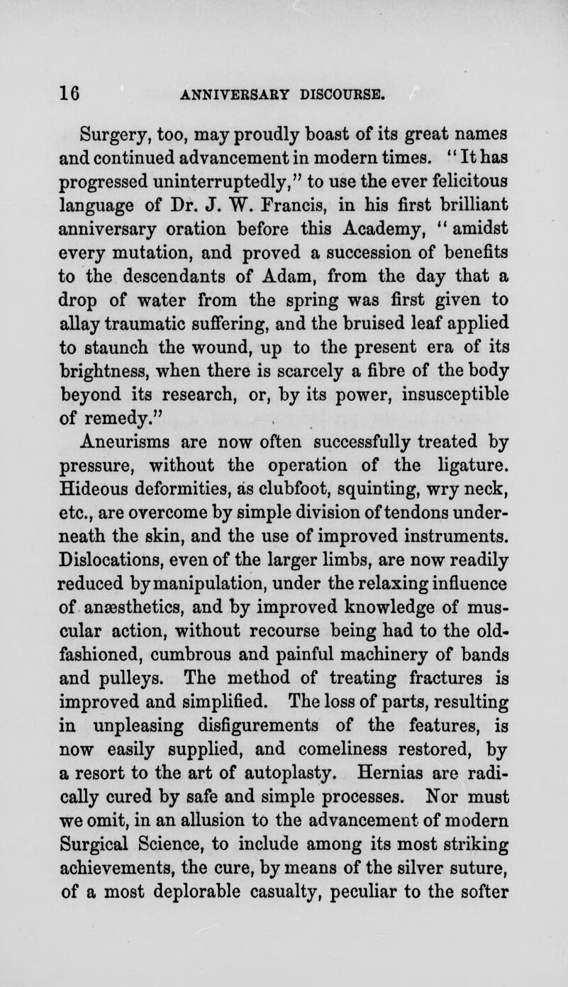 Surgery, too, may proudly boast of its great names and continued advancement in modern times. '' It has progressed uninterruptedly, to use the ever felicitous language of Dr. J. W. Francis, in his first brilliant anniversary oration before this Academy,  amidst every mutation, and proved a succession of benefits to the descendants of Adam, from the day that a drop of water from the spring was first given to allay traumatic suffering, and the bruised leaf applied to staunch the wound, up to the present era of its brightness, when there is scarcely a fibre of the body beyond its research, or, by its power, insusceptible of remedy. Aneurisms are now often successfully treated by pressure, without the operation of the ligature. Hideous deformities, as clubfoot, squinting, wry neck, etc., are overcome by simple division of tendons under- neath the skin, and the use of improved instruments. Dislocations, even of the larger limbs, are now readily reduced by manipulation, under the relaxing influence of anaesthetics, and by improved knowledge of mus- cular action, without recourse being had to the old- fashioned, cumbrous and painful machinery of bands and pulleys. The method of treating fractures is improved and simplified. The loss of parts, resulting in unpleasing disfigurements of the features, is now easily supplied, and comeliness restored, by a resort to the art of autoplasty. Hernias are radi- cally cured by safe and simple processes. Nor must we omit, in an allusion to the advancement of modern Surgical Science, to include among its most striking achievements, the cure, by means of the silver suture, of a most deplorable casualty, peculiar to the softer