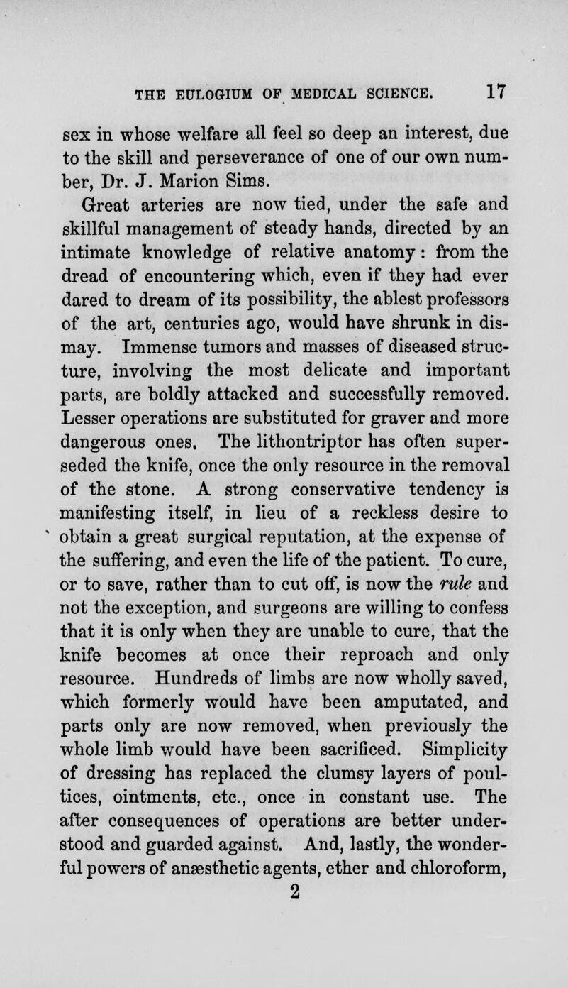 sex in whose welfare all feel so deep an interest, due to the skill and perseverance of one of our own num- ber, Dr. J. Marion Sims. Great arteries are now tied, under the safe and skillful management of steady hands, directed by an intimate knowledge of relative anatomy: from the dread of encountering which, even if they had ever dared to dream of its possibility, the ablest professors of the art, centuries ago, would have shrunk in dis- may. Immense tumors and masses of diseased struc- ture, involving the most delicate and important parts, are boldly attacked and successfully removed. Lesser operations are substituted for graver and more dangerous ones, The lithontriptor has often super- seded the knife, once the only resource in the removal of the stone. A strong conservative tendency is manifesting itself, in lieu of a reckless desire to obtain a great surgical reputation, at the expense of the suffering, and even the life of the patient. To cure, or to save, rather than to cut off, is now the rule and not the exception, and surgeons are willing to confess that it is only when they are unable to cure, that the knife becomes at once their reproach and only resource. Hundreds of limbs are now wholly saved, which formerly would have been amputated, and parts only are now removed, when previously the whole limb would have been sacrificed. Simplicity of dressing has replaced the clumsy layers of poul- tices, ointments, etc., once in constant use. The after consequences of operations are better under- stood and guarded against. And, lastly, the wonder- ful powers of anaesthetic agents, ether and chloroform, 2