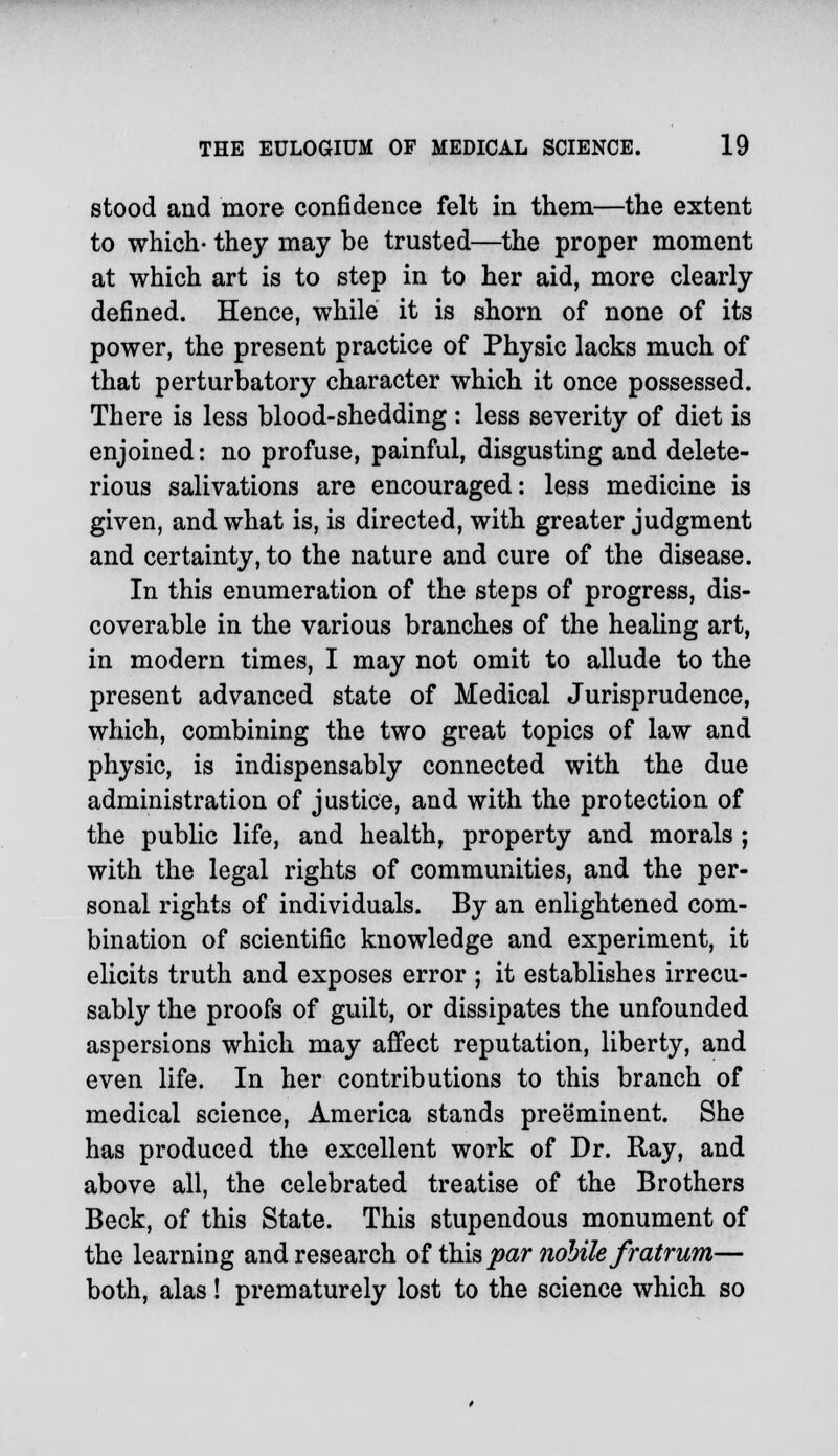 stood and more confidence felt in them—the extent to which- they may be trusted—the proper moment at which art is to step in to her aid, more clearly defined. Hence, while it is shorn of none of its power, the present practice of Physic lacks much of that perturbatory character which it once possessed. There is less blood-shedding : less severity of diet is enjoined: no profuse, painful, disgusting and delete- rious salivations are encouraged: less medicine is given, and what is, is directed, with greater judgment and certainty, to the nature and cure of the disease. In this enumeration of the steps of progress, dis- coverable in the various branches of the healing art, in modern times, I may not omit to allude to the present advanced state of Medical Jurisprudence, which, combining the two great topics of law and physic, is indispensably connected with the due administration of justice, and with the protection of the public life, and health, property and morals ; with the legal rights of communities, and the per- sonal rights of individuals. By an enlightened com- bination of scientific knowledge and experiment, it elicits truth and exposes error ; it establishes irrecu- sably the proofs of guilt, or dissipates the unfounded aspersions which may affect reputation, liberty, and even life. In her contributions to this branch of medical science, America stands preeminent. She has produced the excellent work of Dr. Ray, and above all, the celebrated treatise of the Brothers Beck, of this State. This stupendous monument of the learning and research of this par nobile fratrum— both, alas! prematurely lost to the science which so