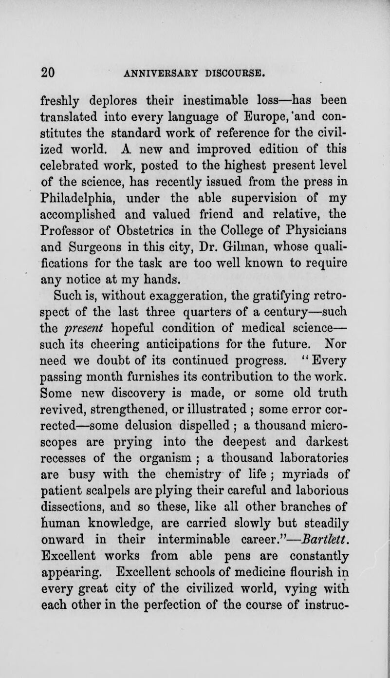 freshly deplores their inestimable loss—has been translated into every language of Europe, 'and con- stitutes the standard work of reference for the civil- ized world. A new and improved edition of this celebrated work, posted to the highest present level of the science, has recently issued from the press in Philadelphia, under the able supervision of my accomplished and valued friend and relative, the Professor of Obstetrics in the College of Physicians and Surgeons in this city, Dr. Gilman, whose quali- fications for the task are too well known to require any notice at my hands. Such is, without exaggeration, the gratifying retro- spect of the last three quarters of a century—such the present hopeful condition of medical science— such its cheering anticipations for the future. Nor need we doubt of its continued progress. Every passing month furnishes its contribution to the work. Some new discovery is made, or some old truth revived, strengthened, or illustrated ; some error cor- rected—some delusion dispelled ; a thousand micro- scopes are prying into the deepest and darkest recesses of the organism ; a thousand laboratories are busy with the chemistry of life ; myriads of patient scalpels are plying their careful and laborious dissections, and so these, like all other branches of human knowledge, are carried slowly but steadily onward in their interminable career.—Bartlett. Excellent works from able pens are constantly appearing. Excellent schools of medicine flourish in every great city of the civilized world, vying with each other in the perfection of the course of instruc-