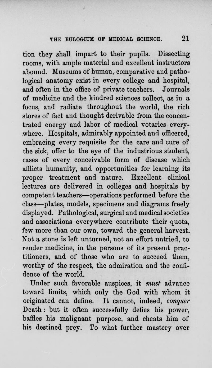 tion they shall impart to their pupils. Dissecting rooms, with ample material and excellent instructors abound. Museums of human, comparative and patho- logical anatomy exist in every college and hospital, and often in the office of private teachers. Journals of medicine and the kindred sciences collect, as in a focus, and radiate throughout the world, the rich stores of fact and thought derivable from the concen- trated energy and labor of medical votaries every- where. Hospitals, admirably appointed and officered, embracing every requisite for the care and cure of the sick, offer to the eye of the industrious student, cases of every conceivable form of disease which afflicts humanity, and opportunities for learning its proper treatment and nature. Excellent clinical lectures are delivered in colleges and hospitals by competent teachers—operations performed before the class—plates, models, specimens and diagrams freely displayed. Pathological, surgical and medical societies and associations everywhere contribute their quota, few more than our own, toward the general harvest. Not a stone is left unturned, not an effort untried, to render medicine, in the persons of its present prac- titioners, and of those who are to succeed them, worthy of the respect, the admiration and the confi- dence of the world. Under such favorable auspices, it must advance toward limits, which only the God with whom it originated can define. It cannot, indeed, conquer Death: but it often successfully defies his power, baffles his malignant purpose, and cheats him of his destined prey. To what further mastery over