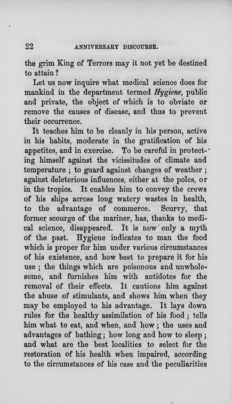 the grim King of Terrors may it not yet be destined to attain ? Let us now inquire what medical science does for mankind in the department termed Hygiene, public and private, the object of which is to obviate or remove the causes of disease, and thus to prevent their occurrence. It teaches him to be cleanly in his person, active in his habits, moderate in the gratification of his appetites, and in exercise. To be careful in protect-' ing himself against the vicissitudes of climate and temperature ; to guard against changes of weather ; against deleterious influences, either at the poles, or in the tropics. It enables him to convey the crews of his ships across long watery wastes in health, to the advantage of commerce. Scurvy, that former scourge of the mariner, has, thanks to medi- cal science, disappeared. It is now only a myth of the past. Hygiene indicates to man the food which is proper for him under various circumstances of his existence, and how best to prepare it for his use ; the things which are poisonous and unwhole- some, and furnishes him with antidotes for the removal of their effects. It cautions him against the abuse of stimulants, and shows him when they may be employed to his advantage. It lays down rules for the healthy assimilation of his food ; tells him what to eat, and when, and how ; the uses and advantages of bathing; how long and how to sleep ; and what are the best localities to select for the restoration of his health when impaired, according to the circumstances of his case and the peculiarities