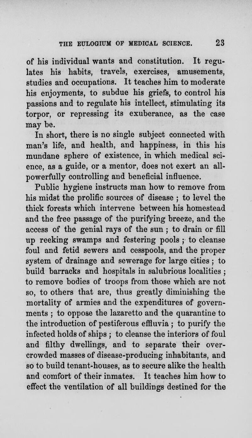 of his individual wants and constitution. It regu- lates his habits, travels, exercises, amusements, studies and occupations. It teaches him to moderate his enjoyments, to subdue his griefs, to control his passions and to regulate his intellect, stimulating its torpor, or repressing its exuberance, as the case may be. In short, there is no single subject connected with man's life, and health, and happiness, in this his mundane sphere of existence, in which medical sci- ence, as a guide, or a mentor, does not exert an ail- powerfully controlling and beneficial influence. Public hygiene instructs man how to remove from his midst the prolific sources of disease ; to level the thick forests which intervene between his homestead and the free passage of the purifying breeze, and the access of the genial rays of the sun ; to drain or fill up reeking swamps and festering pools ; to cleanse foul and fetid sewers and cesspools, and the proper system of drainage and sewerage for large cities ; to build barracks and hospitals in salubrious localities ; to remove bodies of troops from those which are not so, to others that are, thus greatly diminishing the mortality of armies and the expenditures of govern- ments ; to oppose the lazaretto and the quarantine to the introduction of pestiferous effluvia ; to purify the infected holds of ships ; to cleanse the interiors of foul and filthy dwellings, and to separate their over- crowded masses of disease-producing inhabitants, and so to build tenant-houses, as to secure alike the health and comfort of their inmates. It teaches him how to effect the ventilation of all buildings destined for the