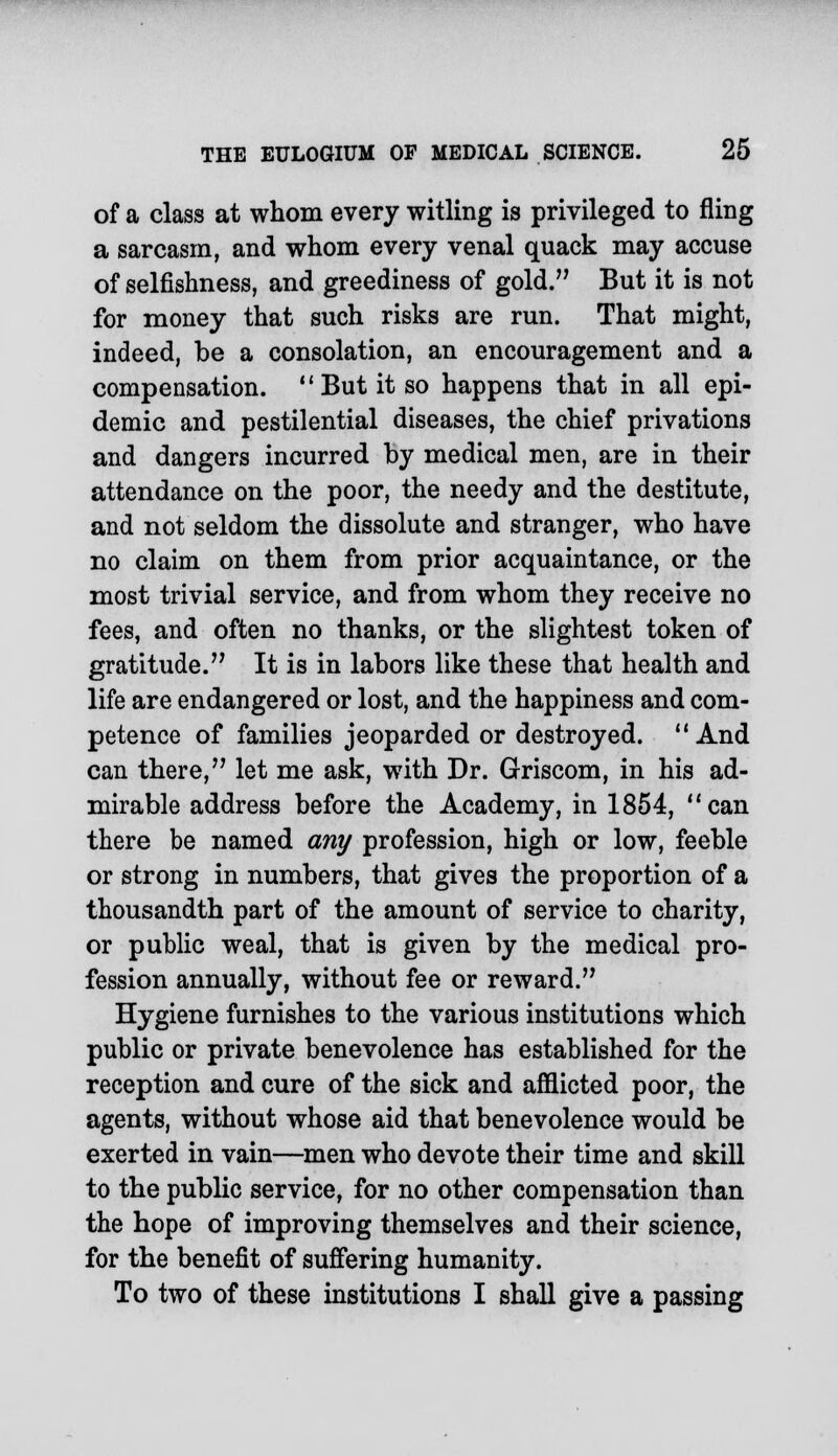 of a class at whom every witling is privileged to fling a sarcasm, and whom every venal quack may accuse of selfishness, and greediness of gold. But it is not for money that such risks are run. That might, indeed, be a consolation, an encouragement and a compensation. But it so happens that in all epi- demic and pestilential diseases, the chief privations and dangers incurred by medical men, are in their attendance on the poor, the needy and the destitute, and not seldom the dissolute and stranger, who have no claim on them from prior acquaintance, or the most trivial service, and from whom they receive no fees, and often no thanks, or the slightest token of gratitude. It is in labors like these that health and life are endangered or lost, and the happiness and com- petence of families jeoparded or destroyed. And can there, let me ask, with Dr. Griscom, in his ad- mirable address before the Academy, in 1854, can there be named any profession, high or low, feeble or strong in numbers, that gives the proportion of a thousandth part of the amount of service to charity, or public weal, that is given by the medical pro- fession annually, without fee or reward. Hygiene furnishes to the various institutions which public or private benevolence has established for the reception and cure of the sick and afflicted poor, the agents, without whose aid that benevolence would be exerted in vain—men who devote their time and skill to the public service, for no other compensation than the hope of improving themselves and their science, for the benefit of suffering humanity. To two of these institutions I shall give a passing
