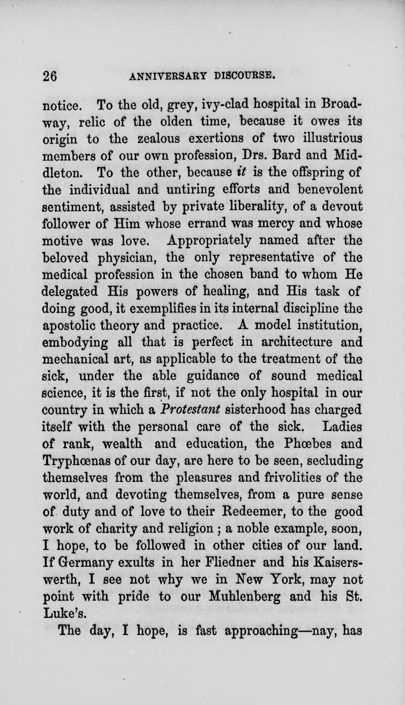 notice. To the old, grey, ivy-clad hospital in Broad- way, relic of the olden time, because it owes its origin to the zealous exertions of two illustrious members of our own profession, Drs. Bard and Mid- dleton. To the other, because it is the offspring of the individual and untiring efforts and benevolent sentiment, assisted by private liberality, of a devout follower of Him whose errand was mercy and whose motive was love. Appropriately named after the beloved physician, the only representative of the medical profession in the chosen band to whom He delegated His powers of healing, and His task of doing good, it exemplifies in its internal discipline the apostolic theory and practice. A model institution, embodying all that is perfect in architecture and mechanical art, as applicable to the treatment of the sick, under the able guidance of sound medical science, it is the first, if not the only hospital in our country in which a Protestant sisterhood has charged itself with the personal care of the sick. Ladies of rank, wealth and education, the Phoebes and Tryphcenas of our day, are here to be seen, secluding themselves from the pleasures and frivolities of the world, and devoting themselves, from a pure sense of duty and of love to their Redeemer, to the good work of charity and religion; a noble example, soon, I hope, to be followed in other cities of our land. If Germany exults in her Fliedner and his Kaisers- werth, I see not why we in New York, may not point with pride to our Muhlenberg and his St. Luke's. The day, I hope, is fast approaching—nay, has