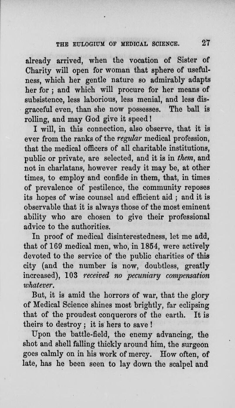 already arrived, when the vocation of Sister of Charity will open for woman that sphere of useful- ness, which her gentle nature so admirably adapts her for ; and which will procure for her means of subsistence, less laborious, less menial, and less dis- graceful even, than she now possesses. The ball is rolling, and may God give it speed! I will, in this connection, also observe, that it is ever from the ranks of the regular medical profession, that the medical officers of all charitable institutions, public or private, are selected, and it is in them, and not in charlatans, however ready it may be, at other times, to employ and confide in them, that, in times of prevalence of pestilence, the community reposes its hopes of wise counsel and efficient aid ; and it is observable that it is always those of the most eminent ability who are chosen to give their professional advice to the authorities. In proof of medical disinterestedness, let me add, that of 169 medical men, who, in 1854, were actively devoted to the service of the public charities of this city (and the number is now, doubtless, greatly increased), 103 received no pecuniary compensation whatever. But, it is amid the horrors of war, that the glory of Medical Science shines most brightly, far eclipsing that of the proudest conquerors of the earth. It is theirs to destroy ; it is hers to save ! Upon the battle-field, the enemy advancing, the shot and shell falling thickly around him, the surgeon goes calmly on in his work of mercy. How often, of late, has he been seen to lay down the scalpel and