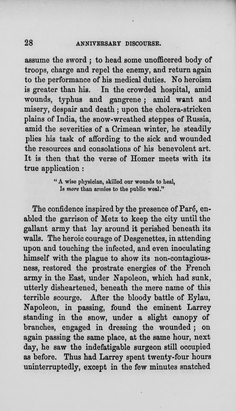 assume the sword ; to head some unofficered body of troops, charge and repel the enemy, and return again to the performance of his medical duties. No heroism is greater than his. In the crowded hospital, amid wounds, typhus and gangrene ; amid want and misery, despair and death ; upon the cholera-stricken plains of India, the snow-wreathed steppes of Russia, amid the severities of a Crimean winter, he steadily plies his task of affording to the sick and wounded the resources and consolations of his benevolent art. It is then that the verse of Homer meets with its true application :  A wise physician, skilled our wounds to heal, Is more than armies to the public weal. The confidence inspired by the presence of Pare, en- abled the garrison of Metz to keep the city until the gallant army that lay around it perished beneath its walls. The heroic courage of Desgenettes, in attending upon and touching the infected, and even inoculating himself with the plague to show its non-contagious- ness, restored the prostrate energies of the French army in the East, under Napoleon, which had sunk, utterly disheartened, beneath the mere name of this terrible scourge. After the bloody battle of Eylau, Napoleon, in passing, found the eminent Larrey standing in the snow, under a slight canopy of branches, engaged in dressing the wounded ; on again passing the same place, at the same hour, next day, he saw the indefatigable surgeon still occupied as before. Thus had Larrey spent twenty-four hours uninterruptedly, except in the few minutes snatched