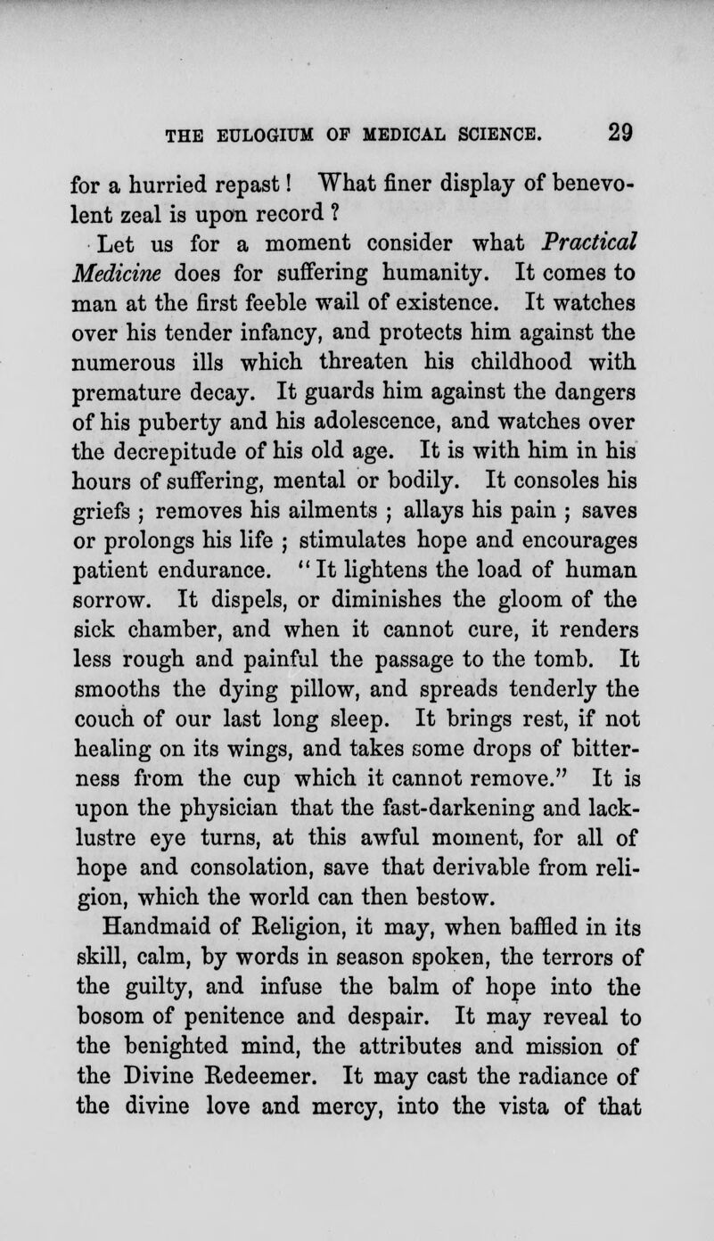 for a hurried repast! What finer display of benevo- lent zeal is upon record ? Let us for a moment consider what Practical Medicine does for suffering humanity. It comes to man at the first feeble wail of existence. It watches over his tender infancy, and protects him against the numerous ills which threaten his childhood with premature decay. It guards him against the dangers of his puberty and his adolescence, and watches over the decrepitude of his old age. It is with him in his hours of suffering, mental or bodily. It consoles his griefs ; removes his ailments ; allays his pain ; saves or prolongs his life ; stimulates hope and encourages patient endurance.  It lightens the load of human sorrow. It dispels, or diminishes the gloom of the sick chamber, and when it cannot cure, it renders less rough and painful the passage to the tomb. It smooths the dying pillow, and spreads tenderly the couch of our last long sleep. It brings rest, if not healing on its wings, and takes some drops of bitter- ness from the cup which it cannot remove. It is upon the physician that the fast-darkening and lack- lustre eye turns, at this awful moment, for all of hope and consolation, save that derivable from reli- gion, which the world can then bestow. Handmaid of Religion, it may, when baffled in its skill, calm, by words in season spoken, the terrors of the guilty, and infuse the balm of hope into the bosom of penitence and despair. It may reveal to the benighted mind, the attributes and mission of the Divine Redeemer. It may cast the radiance of the divine love and mercy, into the vista of that