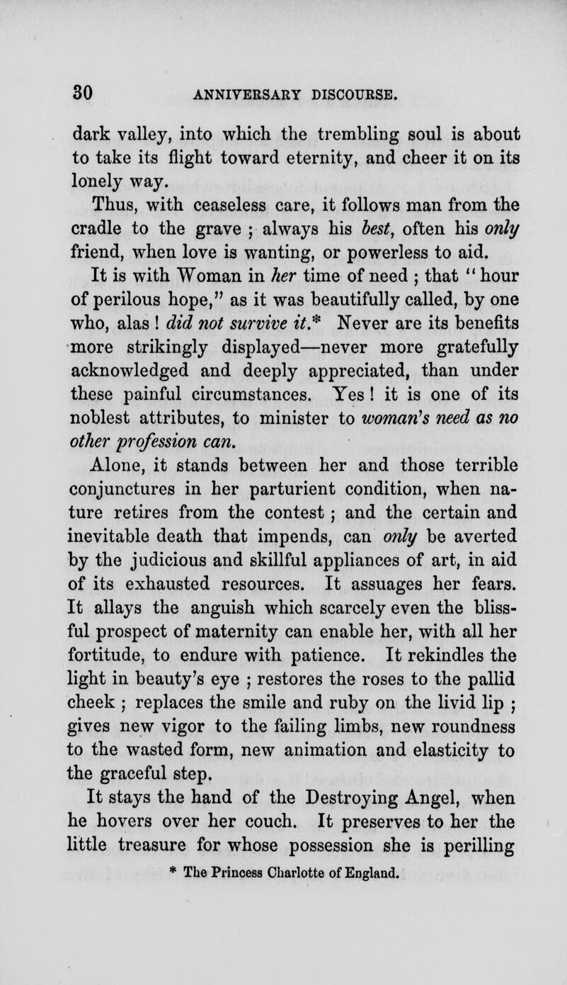 dark valley, into which the trembling soul is about to take its flight toward eternity, and cheer it on its lonely way. Thus, with ceaseless care, it follows man from the cradle to the grave ; always his best, often his only friend, when love is wanting, or powerless to aid. It is with Woman in her time of need ; that  hour of perilous hope, as it was beautifully called, by one who, alas ! did not survive it* Never are its benefits more strikingly displayed—never more gratefully acknowledged and deeply appreciated, than under these painful circumstances. Yes ! it is one of its noblest attributes, to minister to woman's need as no other profession can. Alone, it stands between her and those terrible conjunctures in her parturient condition, when na- ture retires from the contest; and the certain and inevitable death that impends, can only be averted by the judicious and skillful appliances of art, in aid of its exhausted resources. It assuages her fears. It allays the anguish which scarcely even the bliss- ful prospect of maternity can enable her, with all her fortitude, to endure with patience. It rekindles the light in beauty's eye ; restores the roses to the pallid cheek ; replaces the smile and ruby on the livid lip ; gives new vigor to the failing limbs, new roundness to the wasted form, new animation and elasticity to the graceful step. It stays the hand of the Destroying Angel, when he hovers over her couch. It preserves to her the little treasure for whose possession she is perilling * The Princess Charlotte of England.