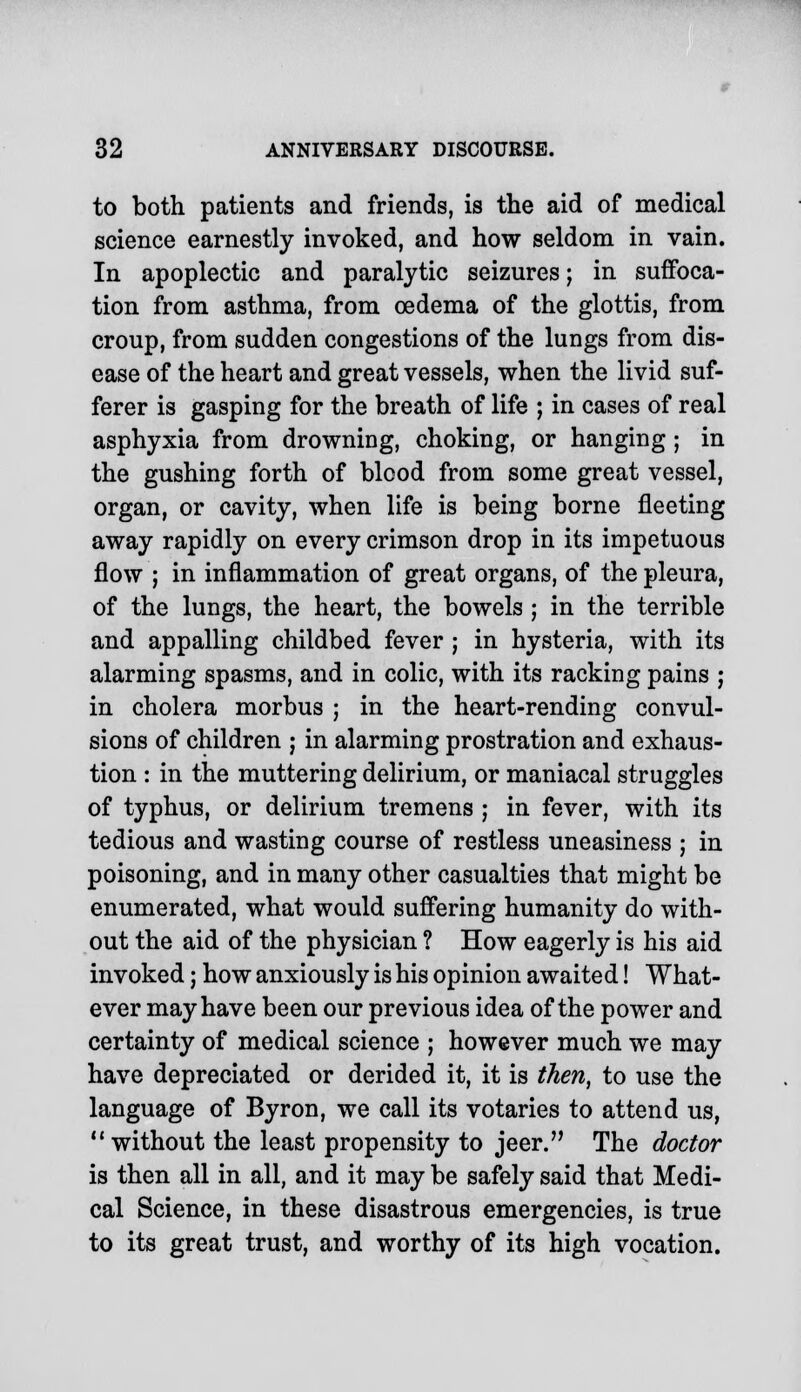 to both patients and friends, is the aid of medical science earnestly invoked, and how seldom in vain. In apoplectic and paralytic seizures; in suffoca- tion from asthma, from oedema of the glottis, from croup, from sudden congestions of the lungs from dis- ease of the heart and great vessels, when the livid suf- ferer is gasping for the breath of life ; in cases of real asphyxia from drowning, choking, or hanging; in the gushing forth of blood from some great vessel, organ, or cavity, when life is being borne fleeting away rapidly on every crimson drop in its impetuous flow ; in inflammation of great organs, of the pleura, of the lungs, the heart, the bowels ; in the terrible and appalling childbed fever ; in hysteria, with its alarming spasms, and in colic, with its racking pains ; in cholera morbus ; in the heart-rending convul- sions of children ; in alarming prostration and exhaus- tion : in the muttering delirium, or maniacal struggles of typhus, or delirium tremens ; in fever, with its tedious and wasting course of restless uneasiness ; in poisoning, and in many other casualties that might be enumerated, what would suffering humanity do with- out the aid of the physician ? How eagerly is his aid invoked; how anxiously is his opinion awaited! What- ever may have been our previous idea of the power and certainty of medical science ; however much we may have depreciated or derided it, it is then, to use the language of Byron, we call its votaries to attend us,  without the least propensity to jeer. The doctor is then all in all, and it may be safely said that Medi- cal Science, in these disastrous emergencies, is true to its great trust, and worthy of its high vocation.