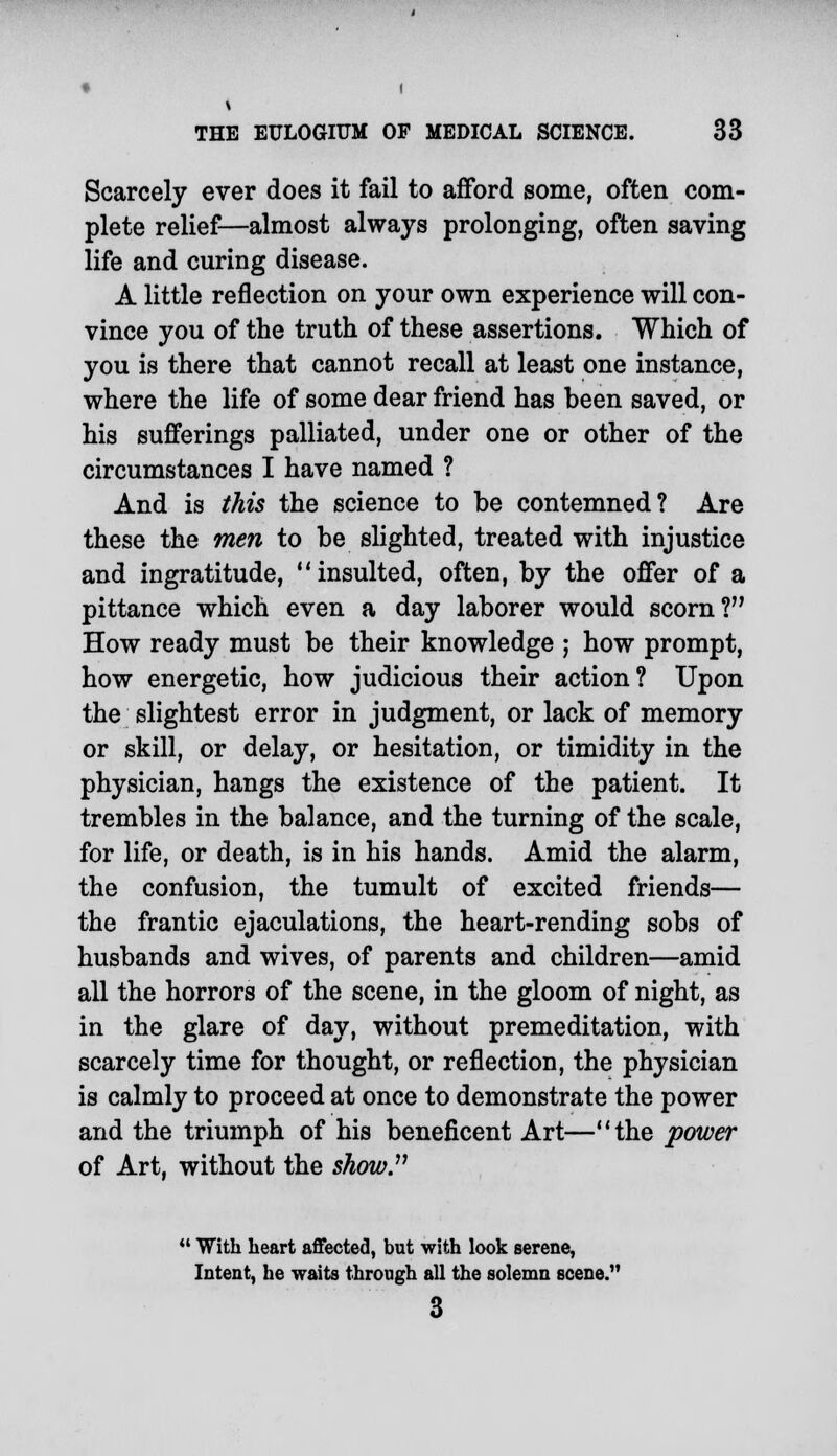 Scarcely ever does it fail to afford some, often com- plete relief—almost always prolonging, often saving life and curing disease. A little reflection on your own experience will con- vince you of the truth of these assertions. Which of you is there that cannot recall at least one instance, where the life of some dear friend has been saved, or his sufferings palliated, under one or other of the circumstances I have named ? And is this the science to be contemned? Are these the men to be slighted, treated with injustice and ingratitude, insulted, often, by the offer of a pittance which even a day laborer would scorn? How ready must be their knowledge ; how prompt, how energetic, how judicious their action? Upon the slightest error in judgment, or lack of memory or skill, or delay, or hesitation, or timidity in the physician, hangs the existence of the patient. It trembles in the balance, and the turning of the scale, for life, or death, is in his hands. Amid the alarm, the confusion, the tumult of excited friends— the frantic ejaculations, the heart-rending sobs of husbands and wives, of parents and children—amid all the horrors of the scene, in the gloom of night, as in the glare of day, without premeditation, with scarcely time for thought, or reflection, the physician is calmly to proceed at once to demonstrate the power and the triumph of his beneficent Art—the power of Art, without the show.11  With heart affected, but with look serene, Intent, he waits through all the solemn scene. 3
