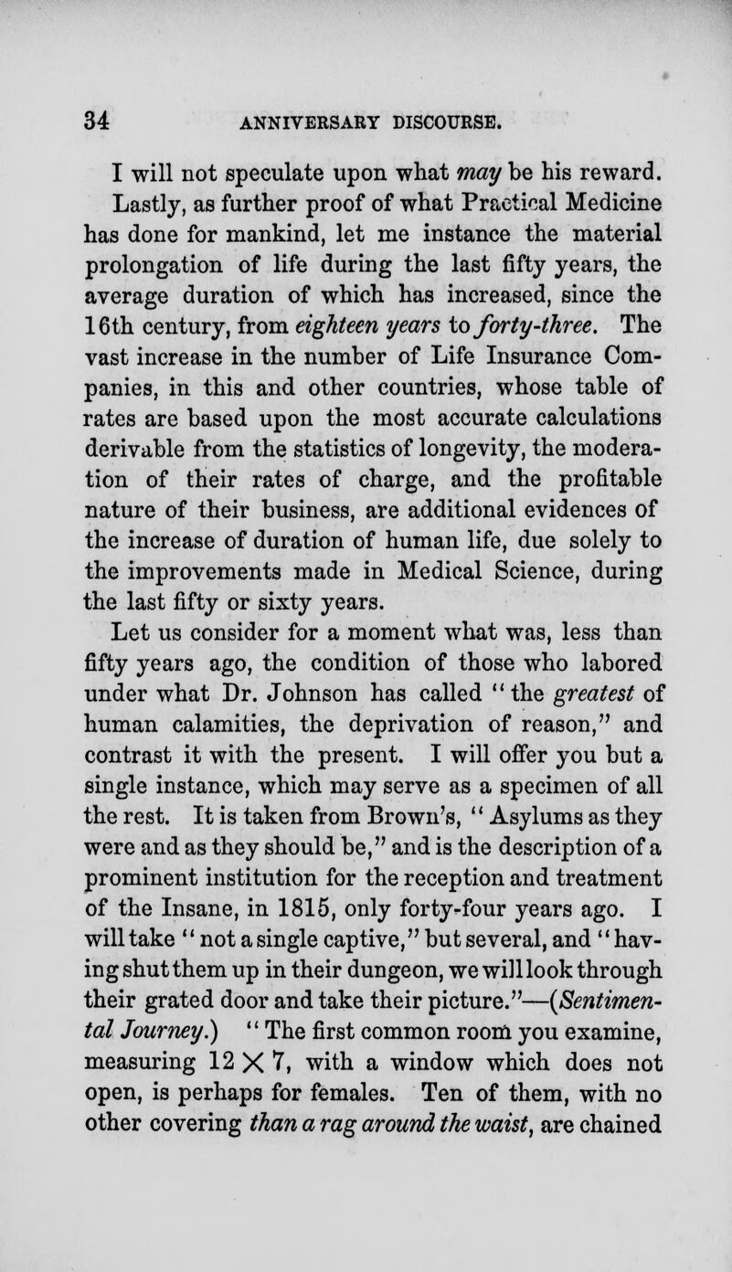 I will not speculate upon what may be his reward. Lastly, as further proof of what Practical Medicine has done for mankind, let me instance the material prolongation of life during the last fifty years, the average duration of which has increased, since the 16th century, from eighteen years to forty'-three. The vast increase in the number of Life Insurance Com- panies, in this and other countries, whose table of rates are based upon the most accurate calculations derivable from the statistics of longevity, the modera- tion of their rates of charge, and the profitable nature of their business, are additional evidences of the increase of duration of human life, due solely to the improvements made in Medical Science, during the last fifty or sixty years. Let us consider for a moment what was, less than fifty years ago, the condition of those who labored under what Dr. Johnson has called the greatest of human calamities, the deprivation of reason, and contrast it with the present. I will offer you but a single instance, which may serve as a specimen of all the rest. It is taken from Brown's,  Asylums as they were and as they should be, and is the description of a prominent institution for the reception and treatment of the Insane, in 1815, only forty-four years ago. I will take M not a single captive, but several, and  hav- ing shut them up in their dungeon, we wi]l look through their grated door and take their picture.—{Sentimen- tal Journey.) *' The first common room you examine, measuring 12 X 7, with a window which does not open, is perhaps for females. Ten of them, with no other covering than a rag around the waist, are chained