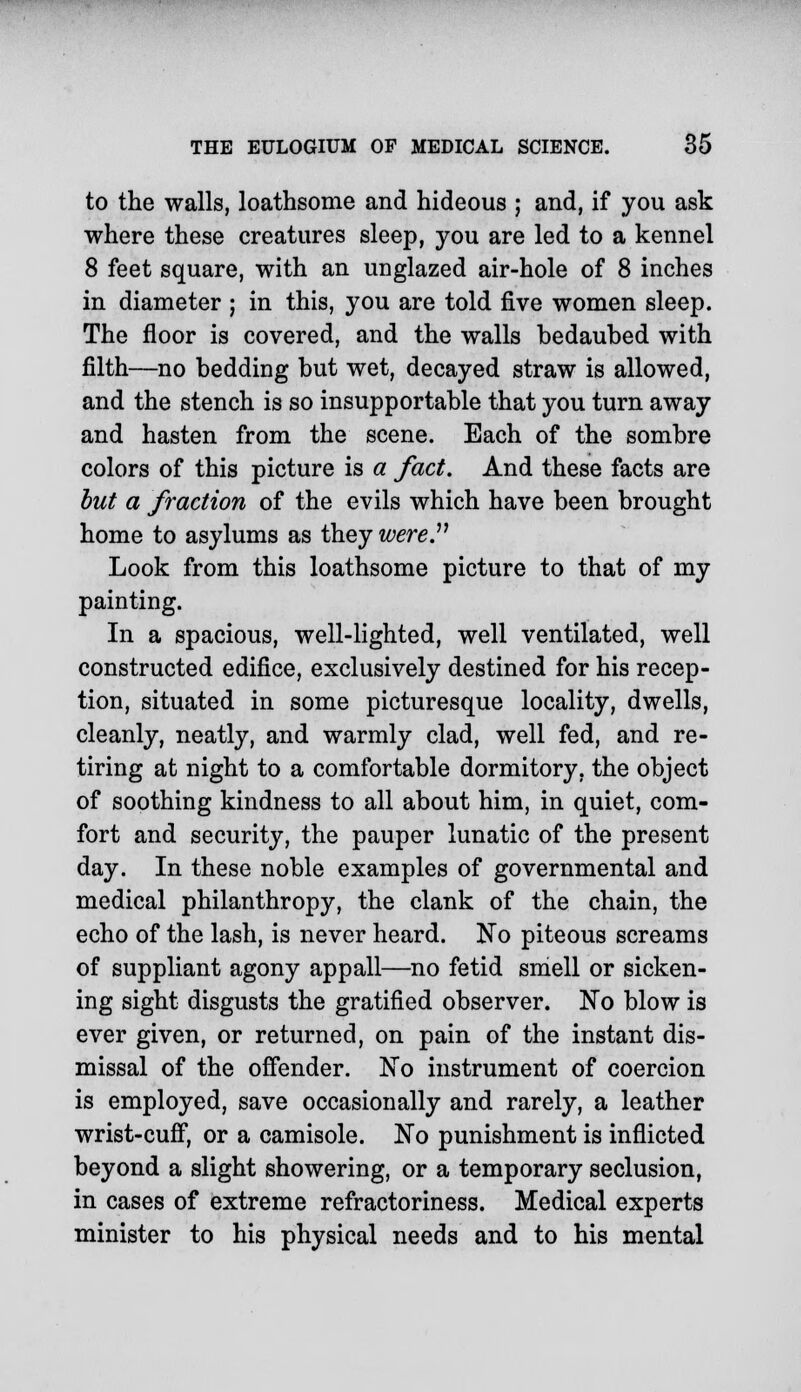 to the walls, loathsome and hideous ; and, if you ask where these creatures sleep, you are led to a kennel 8 feet square, with an unglazed air-hole of 8 inches in diameter ; in this, you are told five women sleep. The floor is covered, and the walls bedaubed with filth—no bedding but wet, decayed straw is allowed, and the stench is so insupportable that you turn away and hasten from the scene. Each of the sombre colors of this picture is a fact. And these facts are but a fraction of the evils which have been brought home to asylums as they were.11 Look from this loathsome picture to that of my painting. In a spacious, well-lighted, well ventilated, well constructed edifice, exclusively destined for his recep- tion, situated in some picturesque locality, dwells, cleanly, neatly, and warmly clad, well fed, and re- tiring at night to a comfortable dormitory, the object of soothing kindness to all about him, in quiet, com- fort and security, the pauper lunatic of the present day. In these noble examples of governmental and medical philanthropy, the clank of the chain, the echo of the lash, is never heard. No piteous screams of suppliant agony appall—no fetid smell or sicken- ing sight disgusts the gratified observer. No blow is ever given, or returned, on pain of the instant dis- missal of the offender. No instrument of coercion is employed, save occasionally and rarely, a leather wrist-cuff, or a camisole. No punishment is inflicted beyond a slight showering, or a temporary seclusion, in cases of extreme refractoriness. Medical experts minister to his physical needs and to his mental